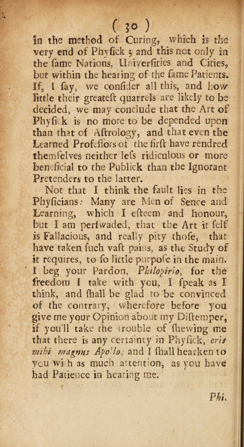 ( ?° ) In the method of Curing, which is the very end of Phyfick $ and this not only in the fame Nations, Uniyerfities and Cities? but within the hearing of the fame Patients. If, 1 fay, we confider all this, and how little their greateft quarrels are likely to be decided, we may conclude that the Art of Phyfiik is no more to be depended upon than that of Aftrology, and that even the Learned Profcffors of the firft have rendred themfelves neither lefs ridiculous or more ben .ficial to the Publick than the Ignorant Pretenders to the latter.' Not that I think the fault lies in the Phyficians: Many are Men of Sence and Learning, which I efteem and honour, but I am pedwaded, that the Art it felf is Fallacious, and really pity thofe, that have taken fuch vaft pains, as the Study of it requires, to fo little purpofe in the main. 1 beg your Pardon, Philopirto, for the freedom I take with you, I fpeak as I think, and fhall be glad to be convinced of the contrary, wherefore before you give me your Opinion about my Diftemper, if you 11 take the trouble of (hewing me that there is any certainty in Phyfick, ms mihi magnus ApoUo,; and I fhall hearken to you wi h as much attention, as you have had Patience in hearing me. Pkh