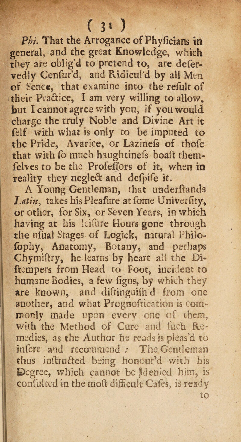 ( 3* ) Vhl That the Arrogance of Phyficians in general, and the great Knowledge, which they are oblig'd to pretend to, are defer- vedly Cenfur'd, and Ridicul’d by all Men of Sence, that examine into the refulc of i their Pra&ice, I am very willing to allow, but I cannot agree with you, if you would charge the truly Noble and Divine Art it felf with what is only to be imputed to the Pride, Avarice, or Lazinefe of thofe that with fo much haughtinefs boaft them- felves to be the Profefiors of it, when in reality they negleft and defpife it. A Young Gentleman, that underftands Latin, takes his Pleaftire at fame Univerfity, or other, for Six, or Seven Years, in which having at his leifure Hours gone through Ithe ufual Stages of Logick, natural Philo- fophy, Anatomy, Botany, and perhaps Chymiftry, he learns by heart all the Di- ftempers from Head to Foot, incident to humane Bodies, a few figns, by which they are known, and diftinguifh d from one another, and what Prognoftication is cora- || ntonly made upon every one of them, with the Method of Cure and fuch Re- ! medics, as the Author he reads is pleas'd to infert and recommend.- The.Gentleman f thus inftr lifted being honour'd with his I Degree,, which cannot be Id ended him. is I confulted in the moft difficult Cafes, is ready