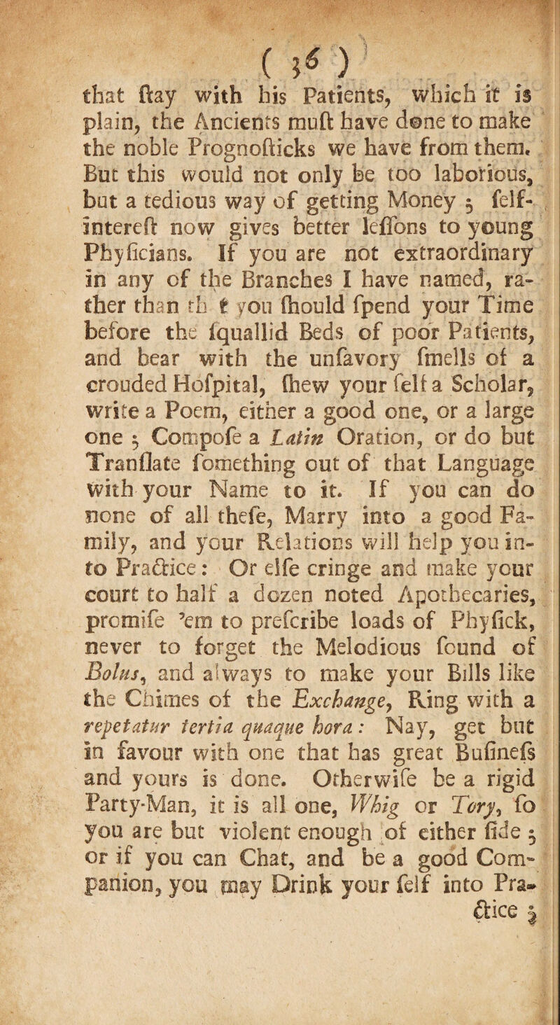 that ftay with his Patients, which it is plain, the Ancients mu ft have dene to make the noble Prognofticks we have from them. But this would not only be too laborious, but a tedious way of getting Money 5 felf- intereft now gives better leffons to young Pfayficians. If you are not extraordinary In any of the Branches I have named, ra¬ ther than th t ?ou fhould fpend your Time before the fqu&ilid Beds of poor Patients, and bear with the unfavory fmells of a crouded Hofpital, (hew your felt a Scholar, write a Poem, either a good one, or a large one $ Compofe a Latin Oration, or do but Tranflate fome thing out of that Language with your Name to it. If you can do none of all thefe. Marry into a good Fa- roily, and your Relations will help you in¬ to Practice: Or elfe cringe and make your court to half a dozen noted Apothecaries, prcmife ’em to prefcribe loads of Fhyfick, never to forget the Melodious found of Bolus, and always to make your Bills like the Chimes of the Exchange, Ring with a repet at ur tertia quaque hora : Nay, get but in favour with one that has great Bufineis and yours is done. Orherwife be a rigid Party-Man, it is all one, Whig or Tory, to you are but violent enough of either fide 5 or if you can Chat, and be a good Com¬ panion, you may Drink your felf into Pra¬ ctice %