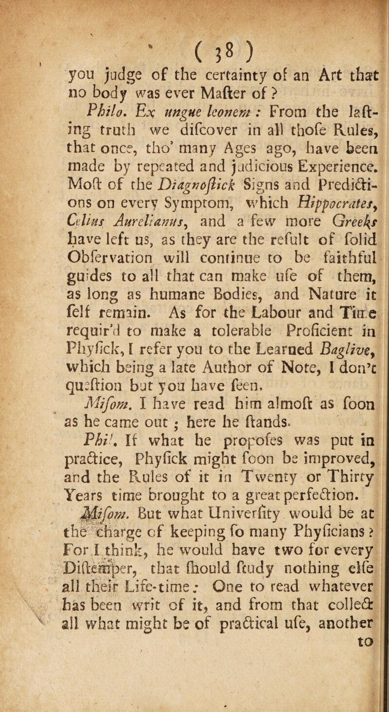 • C J8 ) you judge of the certainty of an Art that no body was ever Mafter of ? Philo. Ex ungue leonem : From the lad¬ ing truth we difcover in all thofe Rules, that once, tho* many Ages ago, have been made by repeated and judicious Experience. Mod of the Diagnoflick Signs and Predicti¬ ons on every Symptom, which Hippocratesy Cdins Aureliamis, and a few more Greeks have left us, as they are the refult of folid Gbfervation will continue to be faithful guides to all that can make ufe of them, as long as humane Bodies, and Nature it felf remain. As for the Labour and Time requir’d to make a tolerable Proficient in Phyfick, I refer you to the Learned Bagiivey which being a late Author of Note, I don’t quedion but you have feen. Mtfom. I have read him a!mod as foon as he came out ; here he dands* Phil. If what he prop'ofes was put in praftice, Phyfick might foon be improved, and the Rules of it in Twenty or Thirty Years time brought to a great perfection. But what Univerfity would be at the charge of keeping fo many Phyficians > For I think, he would have two for every Didemper, that fliould dudy nothing elfe all their Life-time; One to read whatever has been writ of it, and from that colled x all what might be of practical ufe, another