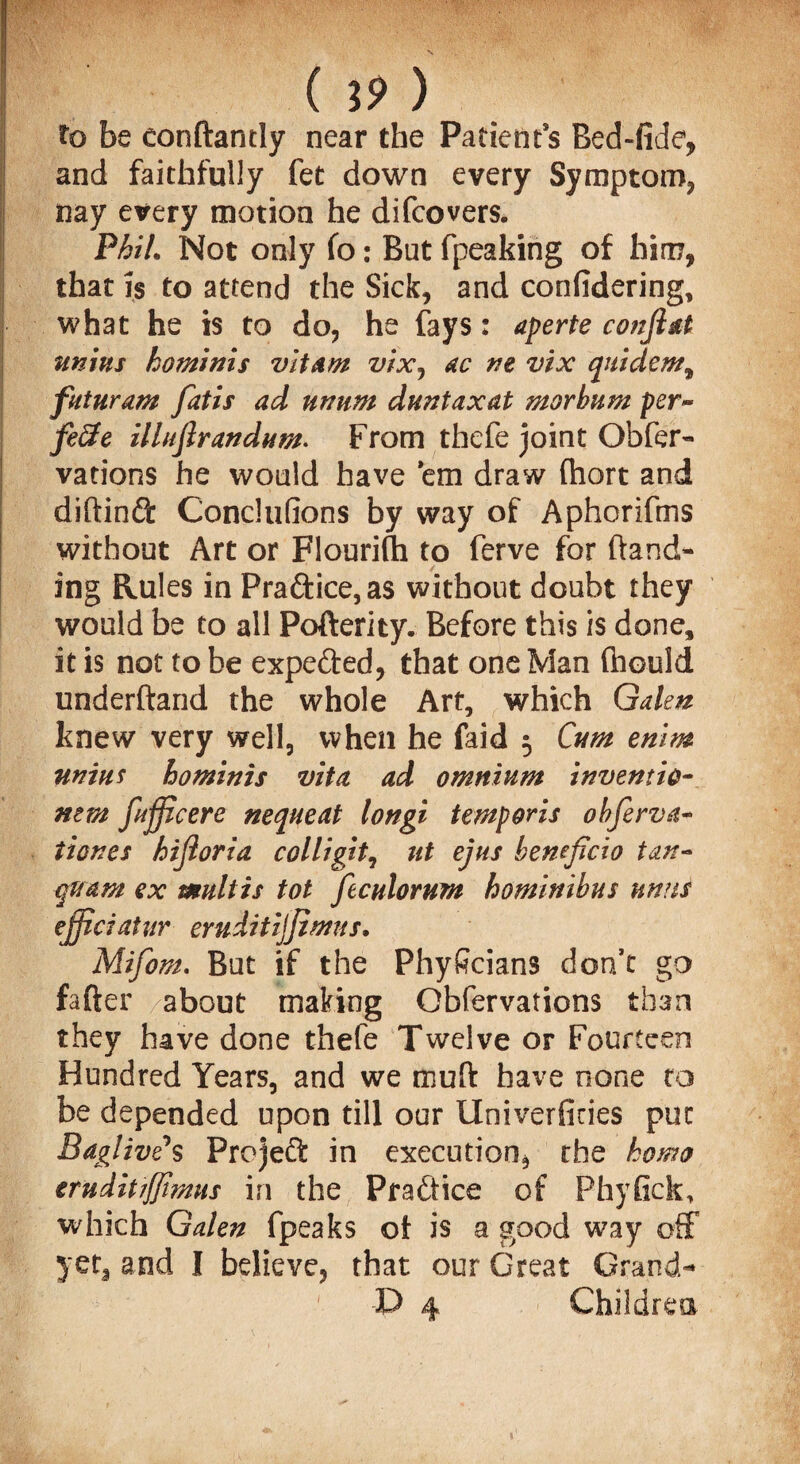 to be conftantly near the Patients Bed-lide, and faithfully fet down every Symptom, nay every motion he difcovers. Phil. Not only fo: But fpeaking of him, that is to attend the Sick, and confidering, what he is to do, he fays: aperte conjiat twins kominis vitam vixj ac ne vix quidem^ pit warn fatis ad utmm dnntaxat morbnm per¬ fect e illnftrandnm. From thefe joint Obfer- vations he would have ’em draw (hort and dihinft Conclufions by way of Aphorifms without Art or Flourifh to ferve for hand¬ ing Rules in Practice, as without doubt they would be to all Pofterity. Before this is done, it is not to be expe&ed, that one Man (hould underhand the whole Art, which Galen knew very well, when he faid 5 Cum enim twins hominis vita ad omnium inventio- ntm fijficere nequeat longi tempons obferva- tiones hifloria colligit, ut ejus beneficio tan- quam ex multis tot ftculomm hominibus unns ejfiaaUir eruditijjimns. Mifom. But if the Phyficians don’t go fatter about making Obfervations than they have done thefe Twelve or Fourteen Hundred Years, and we muh have none to be depended upon till our IXniverficies put Baglive*s Project in execution, the homo trnditijjimns in the Practice of Phyfick, which Galen fpeaks ot is a good way off yet, and I believe, that our Great Grand- P 4 Children 1