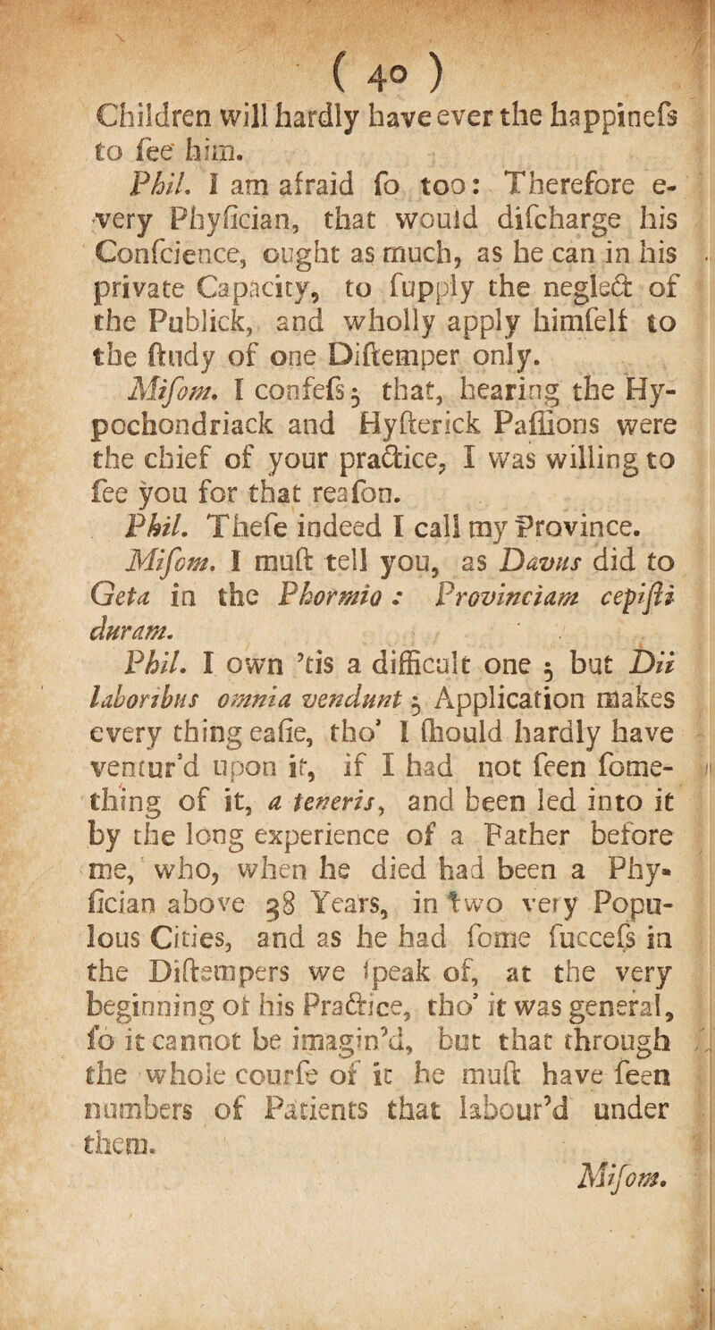 ( 4° ) Children will hardly have ever the happinefs to fee him. Phil. I am afraid fo too: Therefore e- tvery Phyfician, that would difcharge his Confcience, ought as much, as he can in his private Capacity, to fupply the neglect of the Publick, and wholly apply himfelf to the ftudy of one Diftemper only. Mifom. I confefs 5 that, hearing the Hy- pochondriack and Hyfterick Paflions were the chief of your practice. I was willing to fee you for that reafon. Phil. Thefe indeed I call my Province. Mifom. I meft tel! you, as Davus did to Get a in the Phormio : Provinciam cepifli duram. Phil. I own ?tis a difficult one 5 but DU lahoribus omnia vendunt 5 Application makes every thing eafie, tho* I (liould hardly have ventur’d upon it, if I had not feen fome- thing of it, a teneris, and been led into it by the long experience of a Father before me, who, when he died had been a Pfay* iician above 38 Years, in two very Popu¬ lous Cities, and as he had fome fuccefs in the Diftetnpers we (peak of, at the very beginning ol his Pra&ice, tho’ it was general, fo it cannot be imagin’d, but that through the whole courfe of it he muft have feen numbers of Patients that labour’d under them. Mifom.