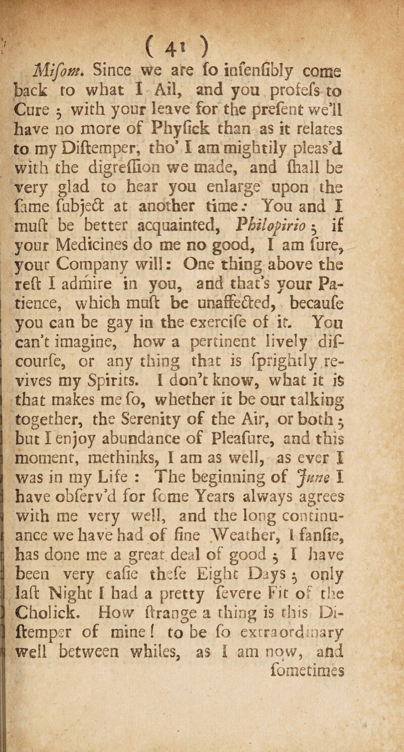 ■ ( 4* ) Mifom. Since we are fo infenfibly come back to what 1 Ail, . and you profefs to Cure 5 with your leave for the prdent well have no more of Phyfick than as it relates to my Diftemper, tho* I am mightily pleas’d with the digreffioo we made, and (hall be very glad to hear you enlarge' upon the fame fubjeft at another timer You and I mud be better acquainted, Philo fir io 5 if your Medicines do me no good, I am fore, your Company will : One thing above the reft I admire in you, and that’s your Pa¬ tience, which muft be unaffected, becaufe you can be gay in the exereife of it. You ’ can’t imagine, how a pertinent lively dif* i courfe, or any thing that is fprightly.re¬ vives my Spirits. I don’t know, what it is I that makes me fo, whether it be our talking \ together, the Serenity of the Air, or both 5 I but I enjoy abundance of Pleafure, and this moment, methinks, I am as well, as ever I was in my Life : The beginning of Jmie I have obferv’d for feme Years always agrees | with me very well, and the long concinu- Iance we have had of fine Weather, ifanfle, has done me 2 great deal of good ^ I have been very eafie thefe Eight Days ^ only laft Night I had a pretty fevere Fit of the Cholick. How ftrange a thing is this Di¬ ftemper of mine! to be fb extraordinary well between whiles, as 1 am now, and