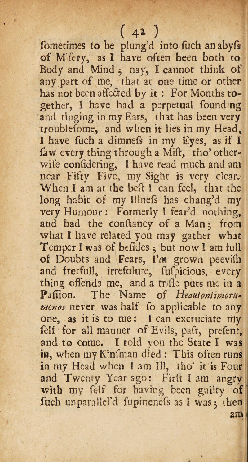 ( 44 ) fomednies to be plung’d into fuch anabyfs of MTery, as I have often been both to Body and Mind 5 nay, I cannot think of any part of me, that at one time or other has not been affefted by it : For Months to» gether, I have had a perpetual founding and ringing in my Ears, that has been very troublefome, and when it lies in my Head, I have fuch a dimnefs in my Eyes, as if I £aw every thing through a Mift, tho’ other- wife considering, 1 have read much and am near Fifty Five, my Sight is very clear. When I am at the beft l can feel, that the long habit of my Iilnefs has chang’d my very Humour : Formerly I fear’d nothing, and had the conftancy of a Man $ from what I have related you may gather what Temper I was of befides $ but now I am full of Doubts and Fears, I’m grown peevifh and fretful!, irrefolute, fufpicious, every thing offends me, and a trifle puts me in a Paffion. The Name of Heautontimorti- menos never was half fo applicable to any one, as it is to me: I can excruciate my felf for all manner of Evils, part, prefenr, and to come. I told you the State I was in, when my Kinfman died : This often runs in my Head when I am Ill, thos it is Four and Twenty Year ago: Firft lam angry with my felf for having been guilty of fuch unparalld’d fupinenefs as I was 3 then
