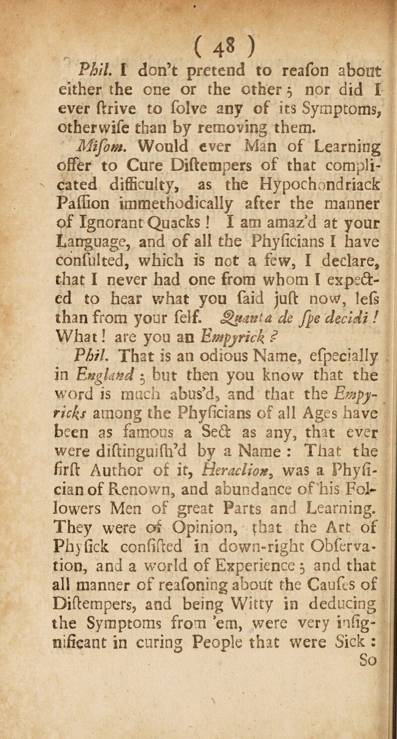 Phil. I don't pretend to reafon about either the one or the other 5 nor did I ever ftrive to folve any of its Symptoms, other wife than by removing them. Mifom. Would ever Man of Learning offer to Cure Diftetnpers of that compli¬ cated difficulty, as the Hypochondriack Paffion immethodically after the manner of Ignorant Quacks ! I am amazd at your Language, and of all the Phyficians I have confulted, which is not a few, I declare, that I never had one from whom l expect¬ ed to hear what you faid juft now, lefs than from your felf. Shtanta de fpe decidi ! What! are you an Empyrick ? PhiL That is an odious Name, efpecially in England 5 but then you know that the word is much abus’d, and that the Empy- ricks among the Phyficians of all Ages have been as famous a Seft as any, that ever were diftinguiftrd by a Name : That the firft Author of it, Heraclion, was a Phyfi- cian of Renown, and abundance of his Fol¬ lowers Men of great Parts and Learning. They were of Opinion, • that the Art of Phyfick confided in down-right Obferva* tioo, and a world of Experience 5 and that all manner of reafoniog aboift the Caufes of Diftempers, and being Witty in deducing the Symptoms from 'em, were very infig- oificant in curing People that were Sick : So