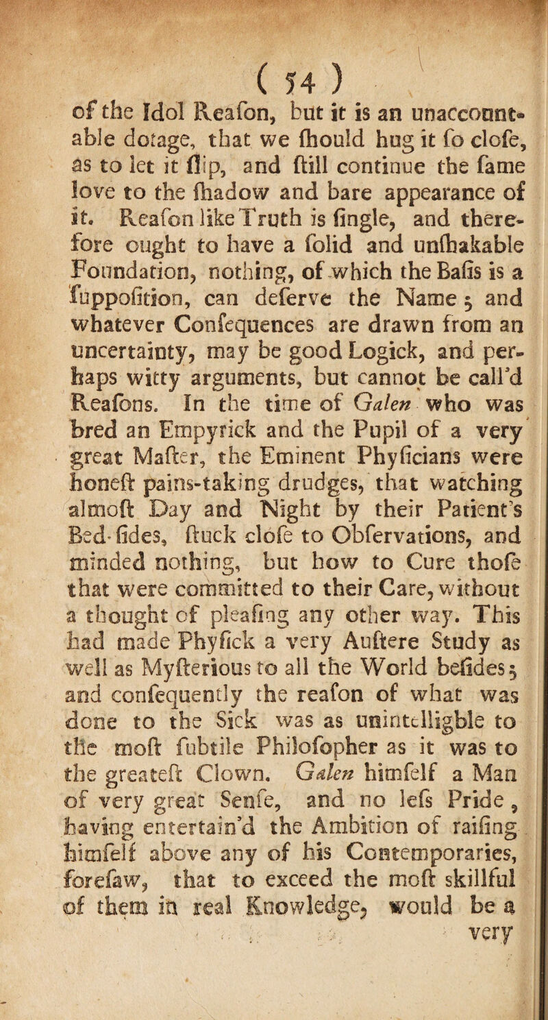 of the Idol Reaion, but it is an unaccount¬ able dotage, that we fhould hug it fo clofe, as to let it flip, and (till continue the fame love to the iliadow and bare appearance of it. Reafon like Truth is Angle, and there¬ fore ought to have a folid and unlhakable Foundation, nothing, of which theBafis is a fuppofition, can deferve the Name $ and whatever Confequences are drawn from an uncertainty, may be good Logick, and per¬ haps witty arguments, but cannot be call'd Reafbns. In the time of Galen who was bred an Empyrick and the Pupil of a very great Mafter, the Eminent Phyficians were faoneft pains-taking drudges, that watching almoft Day and Night by their Patient s Bed* tides, ftuck clofe to Obfervations, and minded nothing, but how to Cure thofe that were committed to their Care, without a thought of pleafiag any other way. This had made Phyfick a very Auftere Study as well as Myfterious to ail the World belides^ and confequently the reafon of what was done to the Sick was as unintclligble to the mod fubtile Philofopher as it was to the greateft Clown. Galen himfelf a Man of very great Senfe, and no left Pride, having entertain'd the Ambition of railing himfelf above any of his Contemporaries, forefaw, that to exceed the moft skillful of them in real Knowledge^ would be a - «;; l ;very