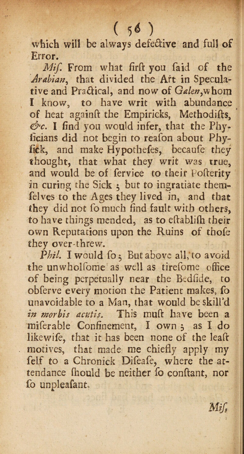 ( 50 which will be always defedive and full of Error. Mif. From what firft you faid of the Arabian, that divided the Art in Specula¬ tive and Pradical, and now of Galen,whom I know, to have writ with abundance of heat againfi; the Empiricks, Methodifts, &c. I find you would infer, that the Phy* ficians did not begin to reafon about Phy- fick, and make Bypotbefes, becaufe they thought, that what they writ was true, and would be of fervice to their Pofterity in curing the Sick 5 but to ingratiate thera- felves to the Ages they lived in, and that they did not fo much find fault with others, to have things mended, as to eftablifh their own Reputations upon the Ruins of thofe they overthrew. Phil. I would fo$ But above ail; to avoid the unwholfome as well as tirefome office of being perpetually near the Bedfide, to obferve every motion the Patient makes, fo unavoidable to a Man, that would be skill’d in morbis acutis. This rnuft have been a miferable Confinement, I own 5 as I do likewife, that it has been none of the leaft motives, that made me chiefly apply my felf to a Chronick Difeafe, where the at¬ tendance ffaould be neither fo conftant, nor fo unpleafant.