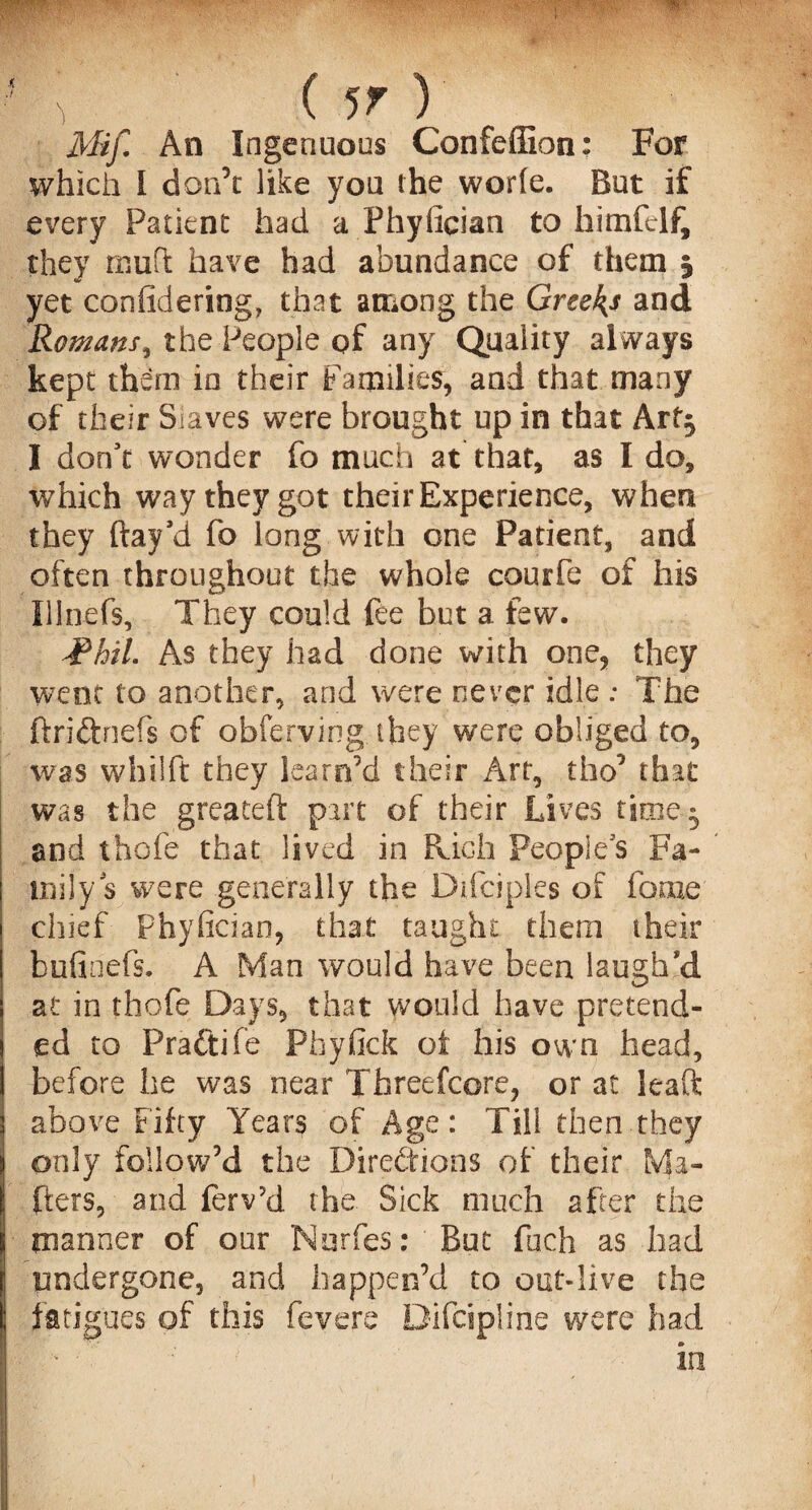 ? ( 5T ) Mif An Ingenuous Confeffion: For which I don’t like you the worfe. But if every Patient had a Fhyfician to himfelf, they mud have had abundance of them 5 yet confidering, that among the Greeks and Romans, the People of any Quality always kept them in their Families, and that many of their Slaves were brought up in that Art} I don't wonder fo much at that, as I do, which way they got their Experience, when they flay'd fo long with one Patient, and often throughout the whole courfe of his Illnefs, They could fee but a few. -Phil. As they had done with one, they went to another, and were never idle ; The ftriftnefs of obferving.they were obliged to, was whilft they learn’d their Art, tho’ that was the greateft part of their Lives time- and thofe that lived in Rich People's Fa¬ mily's were generally the Difciples of fame chief Fhyfician, that taught them their bufinefs. A Man would have been laugh'd at in thofe Days, that would have pretend¬ ed to Fradtifc Pfayfick of his own head, before he was near Threefcore, or at leaft above Fifty Years of Age: Till then they only follow’d the Directions of their Ma¬ tters, and ferv’d the Sick much after the manner of our Nurfes: But fuch as had undergone, and happen’d to out-live the fatigues of this fevere Difcipline were had