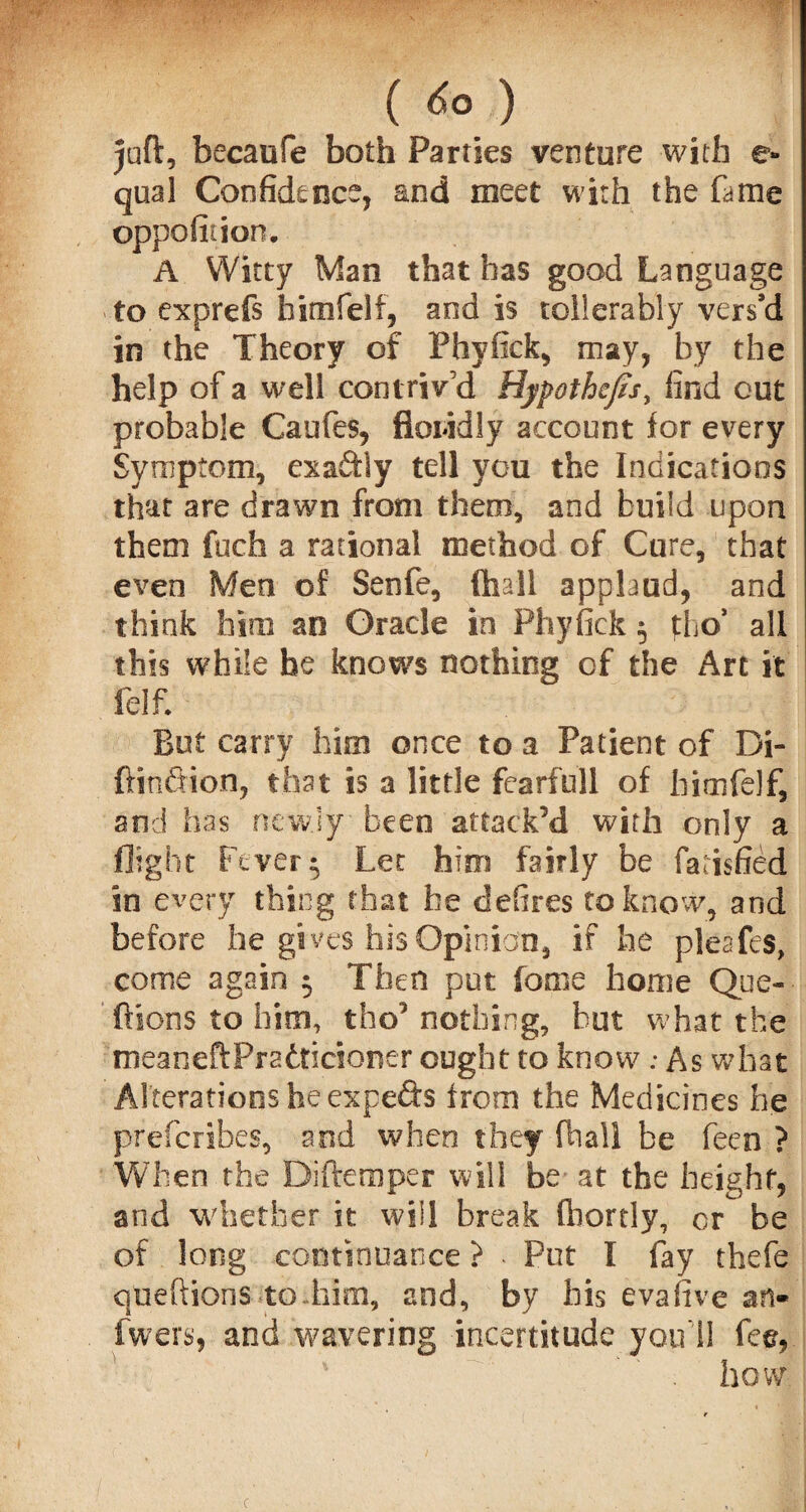 juft, becaufe both Parties venture with e- qual Confidence, and meet with the fame opposition. A Witty Man that has good Language to exprefs himfelf, and is tollerably vers’d in the Theory of Phyfick, may, by the help of a well contriv’d Hypothecs, find out probable Caufes, floridly account for every Symptom, exaftly tell you the Indications that are drawn from them, and build upon them fuch a rational method of Cure, that even Men of Senfe, (hall applaud, and think him an Oracle in Phyfick 5 fho’ all this while he knows nothing of the Art it Self. But carry him once to a Patient of Di- ftinfiion, that is a little fearfull of himfelf, and has newly been attack’d with only a flight Fever $ Lee him fairly be farisfied in every thing that he defires to know, and before he gives his Opinion, if he pleafes, come again 5 Then put fonie home Que- ftions to him, tho’ nothing, but what the meaneftPratticioner ought to know; As what Alterations he expefts from the Medicines he preferibes, and when they fhall be feen ? When the Diftemper will be at the height, and whether it will break fhortly, cr be of long continuance ? • Put I fay thefe queftions to-him, and, by his evafive an- fwefs, and wavering incertitude you’ll fee, how c