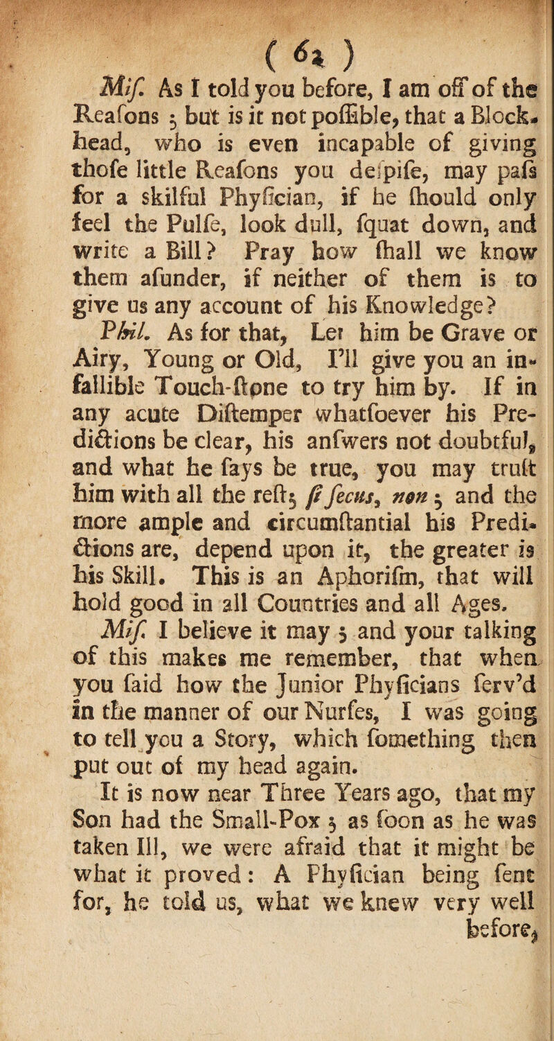 («*) Mif. As I told you before, I am off of the Reafons j but is it not poffible, that a Block, head, who is even incapable of giving thofe little Reafons you delpife, may pals for a skilful Phyfician, if he thould only fed the Pulfe, look dull, fquat down, and write a Bill? Pray how (hall we know them afunder, if neither of them is to give us any account of his Knowledge? PAfV. As for that, Let him be Grave or Airy, Young or Old, I’ll give you an in- fallible Touch-Bone to try him by. If in any acute Diftemper whatfoever his Pre¬ dictions be clear, his anfwers not doubtful, and what he fays be true, you may trult him with all the reftj ft /ecus, non j and the more ample and circumftantial his Predi. Cfions are, depend upon it, the greater is his Skill. This is an Aphorifm, that will hold good in all Countries and all Ages. Mif. I believe it may j and your talking of this makes me remember, that when you faid how the Junior Phyficians ferv’d in the manner of our Nurfes, I was going to tell you a Story, which fomething then put out of my head again. It is now near Three Years ago, that my Son had the Small-Pox $ as foon as he was taken Ill, we were afraid that it might be what it proved: A Phyfician being fent for, he told us, what we knew very well before,