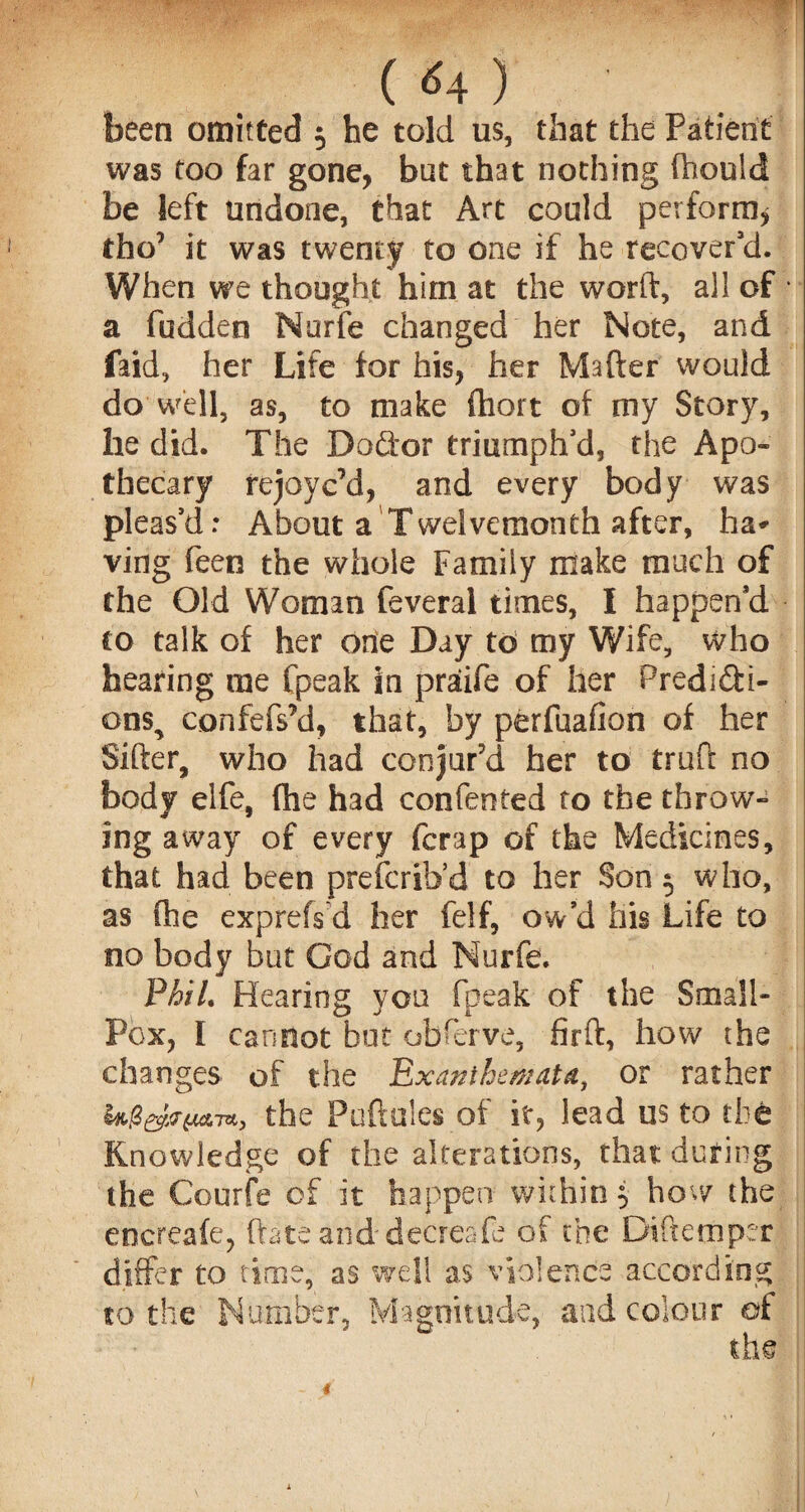 ! ( <4 ) been omitted 5 he told us, that the Patient was too far gone, but that nothing fhould be left undone, that Art could perform* tho' it was twenty to one if he recover’d. When we thought him at the worft, all of • a fudden Nurfe changed her Note, and faid, her Life for his, her Matter would do well, as, to make ftiort of my Story, he did. The Doftor triumph’d, the Apo- thecary rejoyc’d, and every body was pleas’d: About a Twelvemonth after, ha* ving feen the whole Family make much of the Old Woman feveral times, I happen’d to talk of her one Day to my Wife, who hearing me fpeak in praiie of her Predicti¬ ons^ confefs’d, that, by perfuafion of her Sifter, who had conjur'd her to truft no body elfe, fhe had confented to the throw¬ ing away of every fcrap of the Medicines, that had been prefcrib’d to her Son 5 who, as (he exprefs d her felf, ow’d his Life to no body but God and Nurfe. Phil. Hearing you fpeak of the Small- Pox, I cannot but obferve, firft, how the changes of the Exanthemata, or rather U&e&mthe Puftules of it, lead us to the Knowledge of the alterations, that during the Courfe of it happen within j how the encreafe, ftateanddecreafe of the Diftemper differ to time, as well as violence according to the Number, Magnitude, and colour of
