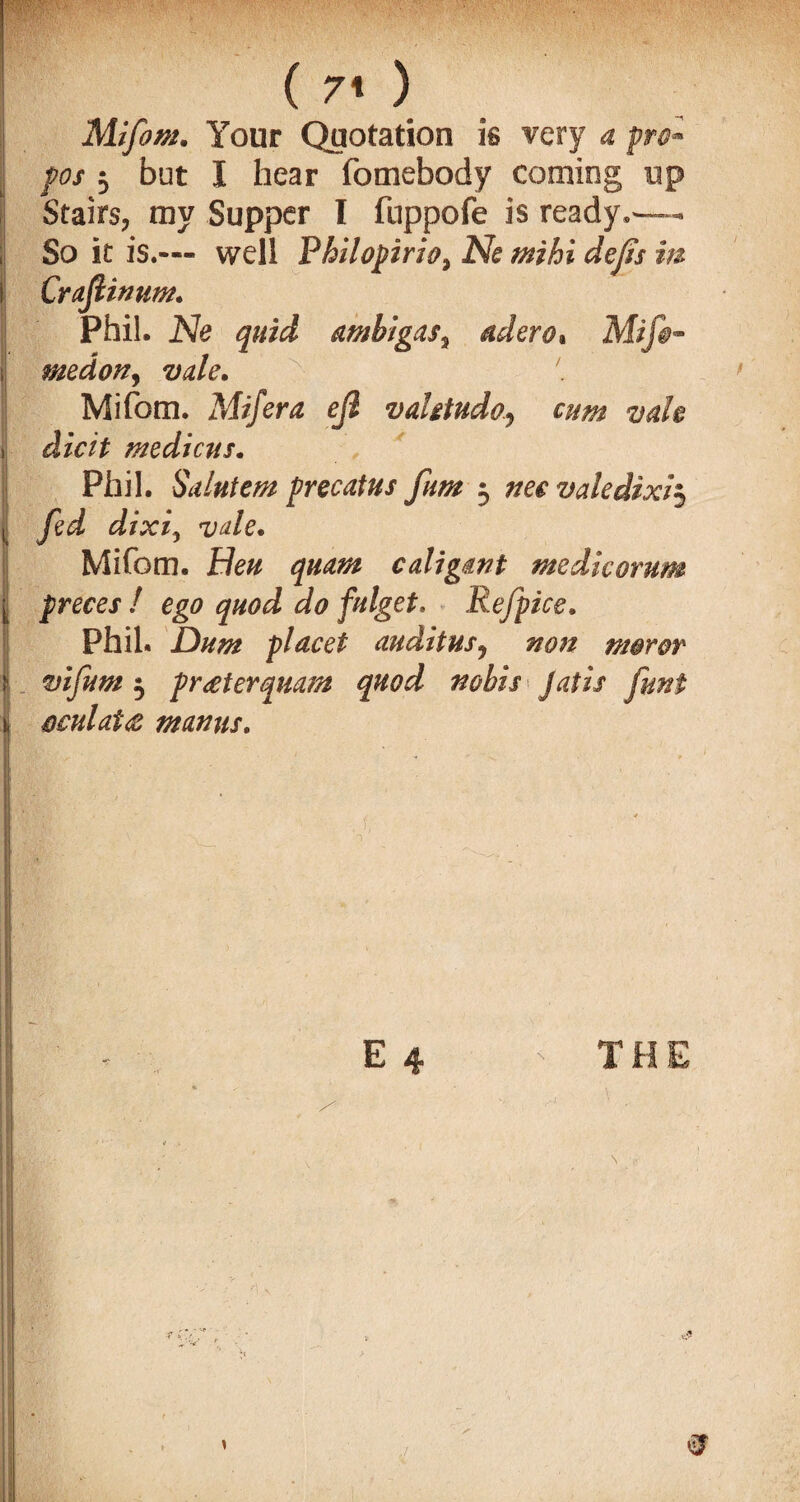 ( 7< ) Mifom. Your Quotation is very a fri™ pos 5 but I hear fomebody coming up Stairs, my Supper I fuppofe is ready,— So it is.™ well Philopirio, Ne mihi defs m Crafiinnm. Phil. Ne quid ambigas, aderot Mif§~ medony vale. ' Mifom. Mifera ejl vaUtudo., cum vak i die it medicus. Phil. Saintem precaius fum 3 aw valedixi3 ii d/jo, vale. Mifom. He# <7#^ caligant medic or urn [ preces ! ego quod do falget, Refpice. Phil. Dum placet audit us, wzz moror ^ £>*/#*# 3 preeterquam quod nobis Jails oculat<z mamis. E 4 THE