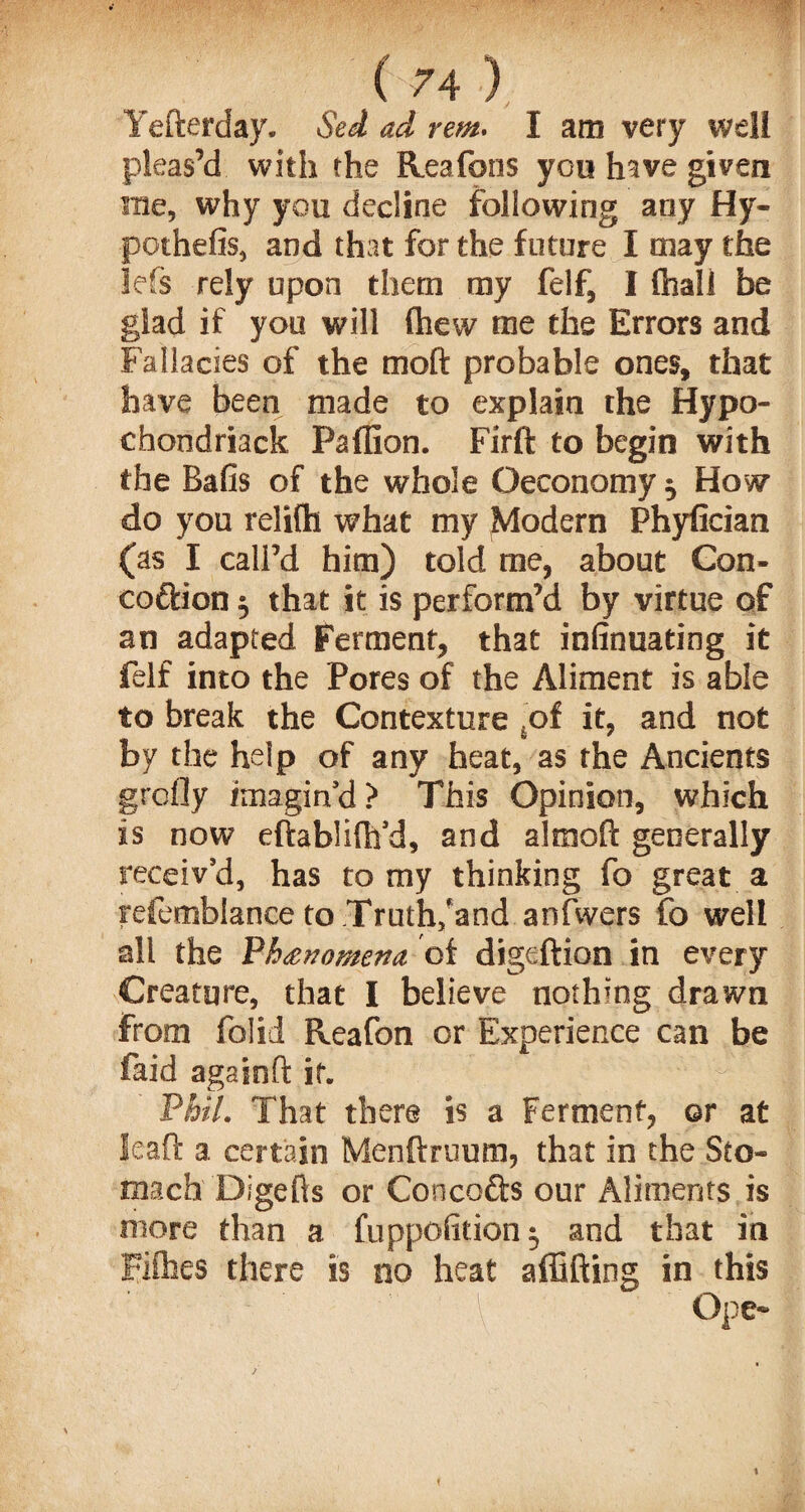 Yefterday. Sed ad rem. I am very well pleas’d with the Reafons you have given sue, why you decline following any Hy¬ pothesis, and that for the future I may the lefs rely upon them my felf, I {hall be glad if you will (hew me the Errors and Fallacies of the moft probable ones, that have been made to explain the Hypo- chondriack Pafllon. Fir ft to begin with the Bafis of the whole Geconomy $ How do you relifh what my Modern Phyfician (as I call’d him) told me, about Con- cottion 5 that it is perform’d by virtue of an adapted Ferment, that infinuating it felf into the Pores of the Aliment is able to break the Contexture sof it, and not by the help of any heat, as the Ancients grcfly imagin’d? This Opinion, which is now eftablilh’d, and almoft generally receiv’d, has to my thinking fo great a refemblance to Truth/and anfwers fo well all the Ph&nomena, of digeftion in every Creature, that I believe nothing drawn from folid Reafon or Experience can be faid againft if. Phil. That there is a Ferment, or at Jeaft a certain Menftruum, that in the Sto¬ mach Digefts or Concodfs our Aliments is more than a fuppolition $ and that in Fifties there is no heat a (lifting in this ■ \\ Ope-