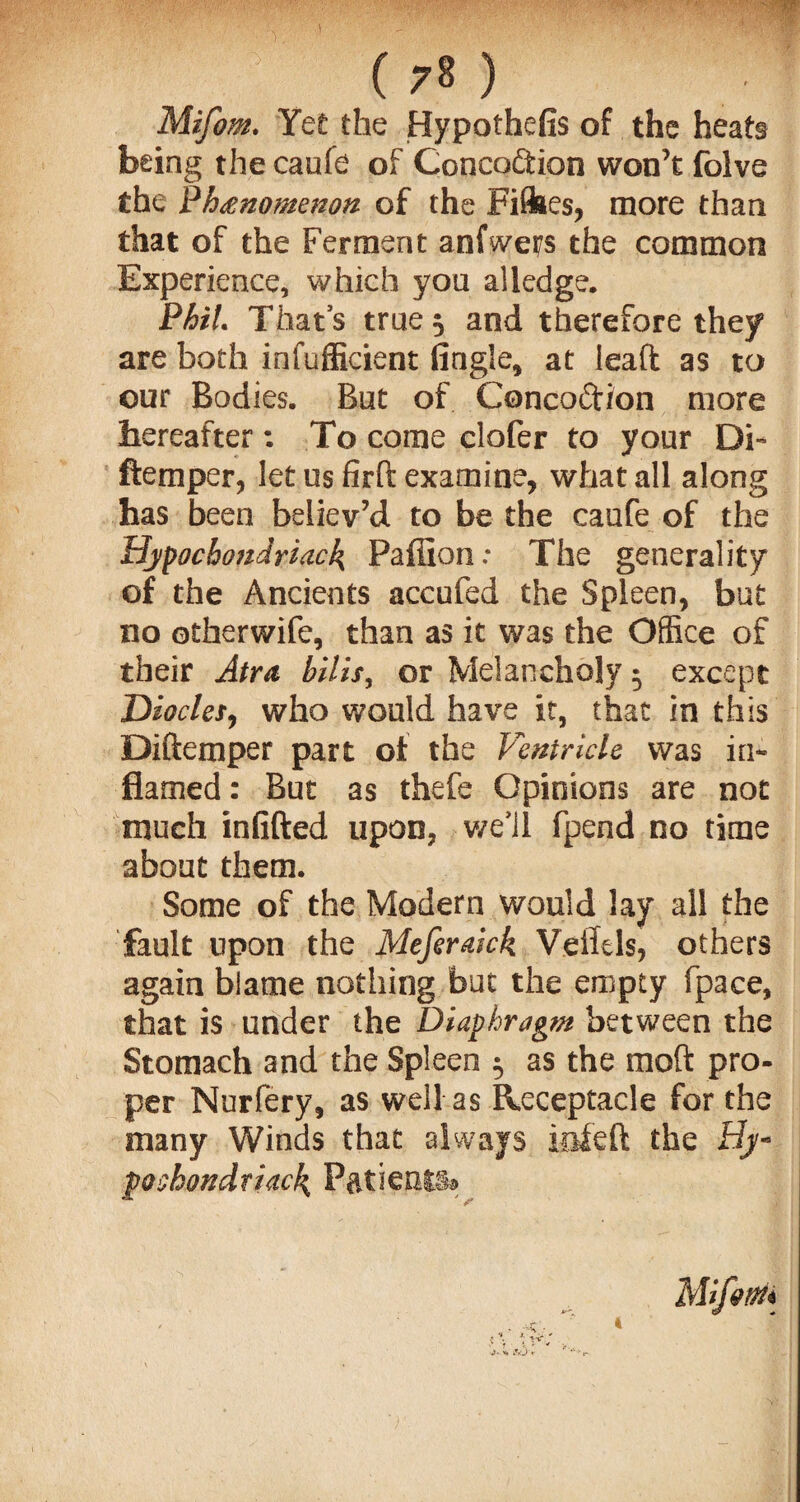 Mifom. Yet the Hypothefis of the heats being the caufe of Concodtion won’t folve the Phenomenon of the Fifties, more than that of the Ferment anfwers the common Experience, which you alledge. Phil. That’s true 5 and therefore they are both infufficient Angle, at lead as to our Bodies. But of Concodtion more hereafter : To come clofer to your Di~ ftemper, let us fird examine, what all along has been believ’d to be the caufe of the Hypochondriac^ Paffion: The generality of the Ancients accufed the Spleen, but no otherwife, than as it was the Office of their Atra bills, or Melancholy • except Hiocles, who would have it, that in this Didemper part of the Ventricle was in¬ flamed: But as thefe Opinions are not much infilled upon, we’ll fpend no time about them. Some of the Modern would lay all the fault upon the Meferaick Veffels, others again blame nothing but the empty fpace, that is under the Diaphragm between the Stomach and the Spleen 5 as the mod pro¬ per Nurfery, as well as Receptacle for the many Winds that always iofeft the Hy- pochondriack, P&tientia