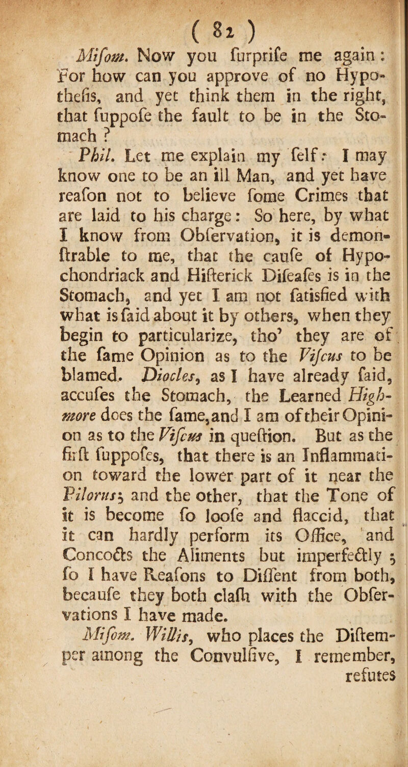 (80 Mifom. Now you furprife me again : For how can you approve of no Hypo- thefis, and yet think them in the right, that fuppofe the fault to be in the Sto¬ mach ? Phil. Let me explain my felf I may know one to be an ill Man, and yet have reafon not to believe fome Crimes that are laid to his charge: So here, by what I know from Obfervation, it is demon- ftrable to me, that the caufe of Hypo- chondriack and Hifterick Difeales is in the Stomach, and yet I am not fatisfied with what is faid about it by others, when they begin to particularize, tho’ they are of the fame Opinion as to the Vijcus to be blamed. Diodes, as I have already faid, accufes the Stomach, the Learned High- more does the fame,and I am of their Opini¬ on as to the Vifcus in queftion. But as the fit ft fuppofes, that there is an Inflammati¬ on toward the lower part of it near the VHorns', and the other, that the Tone of it is become fo loofe and flaccid, that it can hardly perform its Office, and Concodts the Aliments but imperfectly •, fo I have Reafons to Diflent from both, becaufe they both clafh with the Obfer- vations I have made. Mifom. Willis, who places the Diftem- per among the Convulfive, I remember, refutes