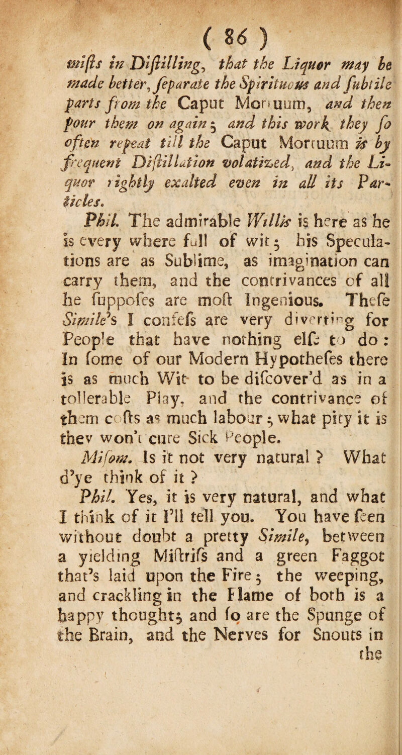 . . ( u) mifls in Drilling, that the Liquor may he made better, feparate the Spirituous and fubtHe parts from the Caput Monuum, and then pour them on again } and this work they fo often repeat till the Caput Mortuum is by frequent Difiliation volatized, and the Li¬ quor rightly exalted even in all its Par¬ ades. Phil. The admirable Willk is here as he is every where full of wit • his Specula¬ tions are as Sublime, as imagination can carry them, and the contrivances of all he fuppofes are moft Ingenious. Thefe Simile's I confefs are very diverting for People that have nothing elfu to do: In fome of our Modern Hypothefes there is as much Wit to be difcover’d as in a tollerable Piay, and the contrivance of them c fts much labour } what pity it is thev won’t cure Sick People. Mi font. Is it not very natural ? What d’ye think of it > Phil. Yes, it is very natural, and what I think of it I’ll tell you. You have feen without doubt a pretty Simile, between a yielding Miftrifs and a green Faggot that’s laid upon the Fire 5 the weeping, and crackling in the Flame of both is a happy thought^ and fo are the Sponge of the Brain, and the Nerves for Snouts in the