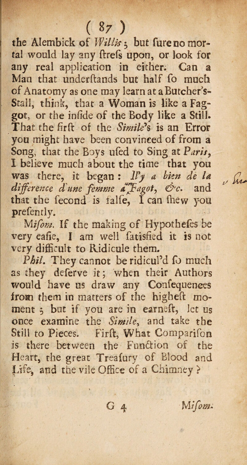 i the Alembick of Willis but furenomor- ! tal would lay any ftrefs upon, or look for any real application in either. Can a Man that underftands but half fo much of Anatomy as one may learn at aButcherV Stall, think, that a Woman is like a Fag¬ got, or the infide of the Body like a Still. That the firft of the Simile*s is an Error you might have been convinced of from a Song, that the Boys ufed to Sing at Paris, 1 believe much about the time that you was there, it began : lFy a bien de la difference dune femme affagot, and that the fecond is falfe, I can fhew you prefen tly. Mifom. If the making of Hypothefes be very eafie, I am well fatisfied it is not very difficult to Ridicule them. Phil. They cannot be ridicul’d fo much as they deferve it; when their Authors would have us draw any Confequenees from them in matters of the higheft mo¬ ment $ bnt if you are in earneft, let us once examine the Simile, and take the Still to Pieces. Firft, What Comparifoo is there between the Function of the Heart, the great Treafury of Blood and Life, and the vile Office of a Chimney > G 4 Witfom*