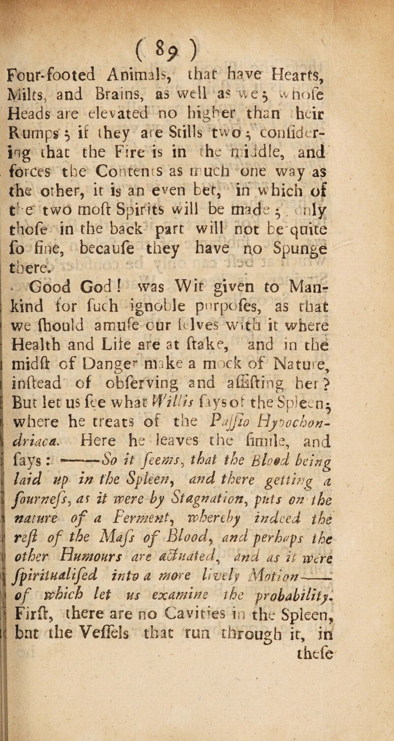 Four-footed Animals, that have Hearts, Milts, and Brains, as well a? we5 whole Heads are elevated no higher than heir Rumps 5 if they are Stills two ^ confidtar¬ ing that the Fire is in he n iid!e, and forces the Contents as much one way as the other, it is an even bet, in w hich of C e two moft Spirits will be made ^ nly thcfe in the back part will not be quite fo fine, becaufe they have no Spunge there. Good God! was Wit given to Man¬ kind for fuch ignoble pnrpdfes, as chat we (hould amufe our hives w.th it where Health and Life are at ftake, and in the mid ft of Dange” make a m >ck of Nature, inftead of obferving and afEfting her ? But let us fee what Willis fays of the Spleen 5 where he treats of the Pajjlo Hypochon¬ driac a. Here he leaves the fimile, and fays: ~~~—So it feems, that the Blood being laid up in the Spleen, and there getting a fournefs, as it were by Stagnation, puts on the nature of a Ferment, whereby indeed the refi of the Mafs of Bloody and perhaps the other Humours are affiuated, and as it were fpiritualifed into a more lively Motion-- of which let us examine the probability. Firft, there are no Cavities in the Spleen, bat the Vefiels that run through it, in thtfe