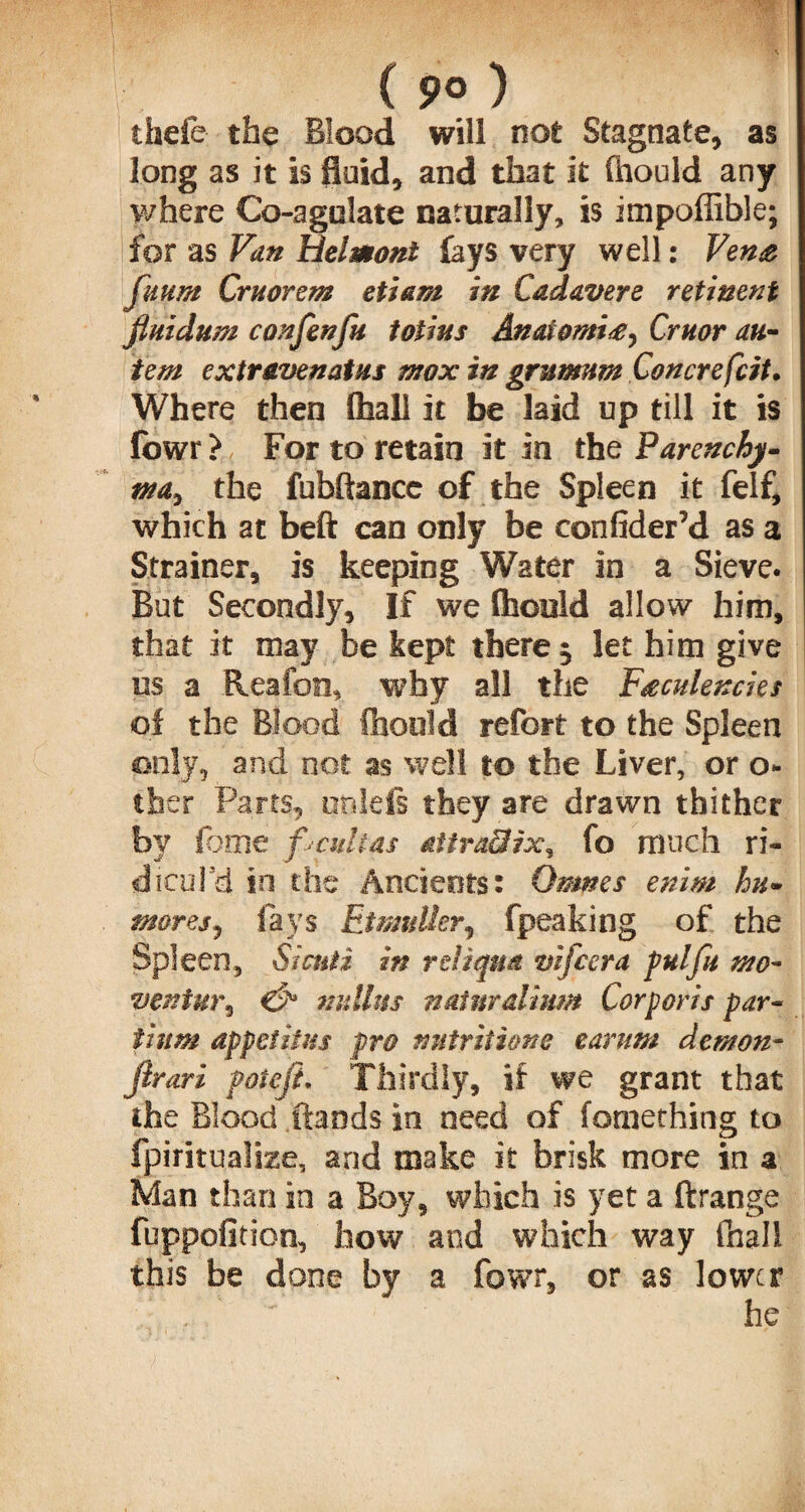 ( 9° ) thefe the Blood will not Stagnate, as long as it is fluid, and that it (hould any where Co-agolate naturally, is impoffible; for as Van Belmont fays very well: Venae fu urn Cm or cm etiam in Cadavers retinent fiuidum confen fu totius AnatomiCruor an- tern extr&venatus mox in grumum Con ere frit. Where then (hall it be laid up till it is fowr > For to retain it in the Parenchy¬ ma, the fubftance of the Spleen it felf, which at beft can only be confider’d as a Strainer, is keeping Water in a Sieve. But Secondly, If we Ihculd allow him, that it may be kept there 5 let him give us a Reafon, why all the F&culencks of the Blood fhoold refort to the Spleen only, and not as well to the Liver, or o- tber Parts, unlefi they are drawn thither by fome f cultas attradix, fo much ri¬ dicul'd in the Ancients: Omms enim hu- mores, fays Etmulkr, fpeaking of the Spleen, Sictiti in rcliqua vifeera pul fa mo- veniur, & nidhts natnralium Corporis par- iium appcf iius pro nutritions earum demon- jlrari poteji. Thirdly, if we grant that the Blood frauds in need of fomething to fpiritualke, and make it brisk more in a Man than in a Boy, which is yet a ftrange fuppofition, how and which way fhall this be done by a fowr, or as lower . he