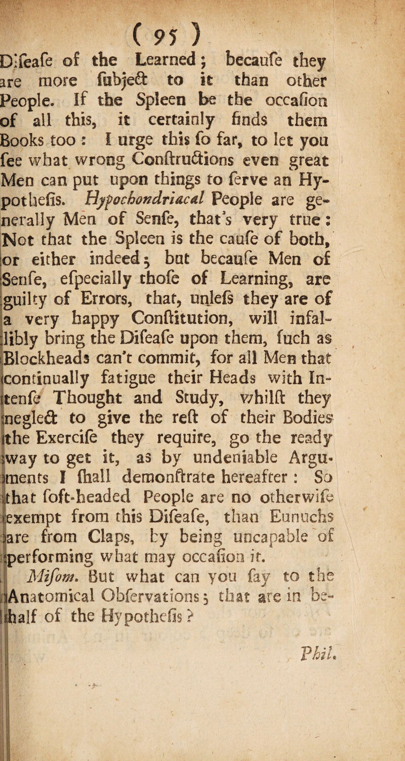Difeafe of the Learned; becaufe they are more fabjeft to it than other People. If the Spleen be the occafion of all this, it certainly finds them Books too : I urge this fo far, to let you fee what wrong Conftruftions even great Men can put upon things to ferve an Hy- pothefis. Hypochondriacal People are ge¬ nerally Men of Senfe, that’s very true: Not that the Spleen is the caufe of both, :or either indeed; bat becaufe Men of Senfe, efpecially thofe of Learning, are guilty of Errors, that, unjefs they are of a very happy Conftitution, will infal¬ libly bring the Difeafe upon them, fuch as Blockheads can’t commit, for all Men that continually fatigue their Heads with In- ttenfe Thought and Study, whilft they megleft to give the reft of their Bodies ithe Exercife they require, go the ready sway to get it, as by undeniable Argu- I meats I (hall demonftrate hereafter: So that foft-headed People are no otherwife exempt from this Difeafe, than Eunuchs jare from Claps, by being uncapable of :performing what may occafion it. J Mifom. But what can you fay to the ■lAnatomical Obfervations; that are in be- Ishalf of the Hypothefis ? Phil,