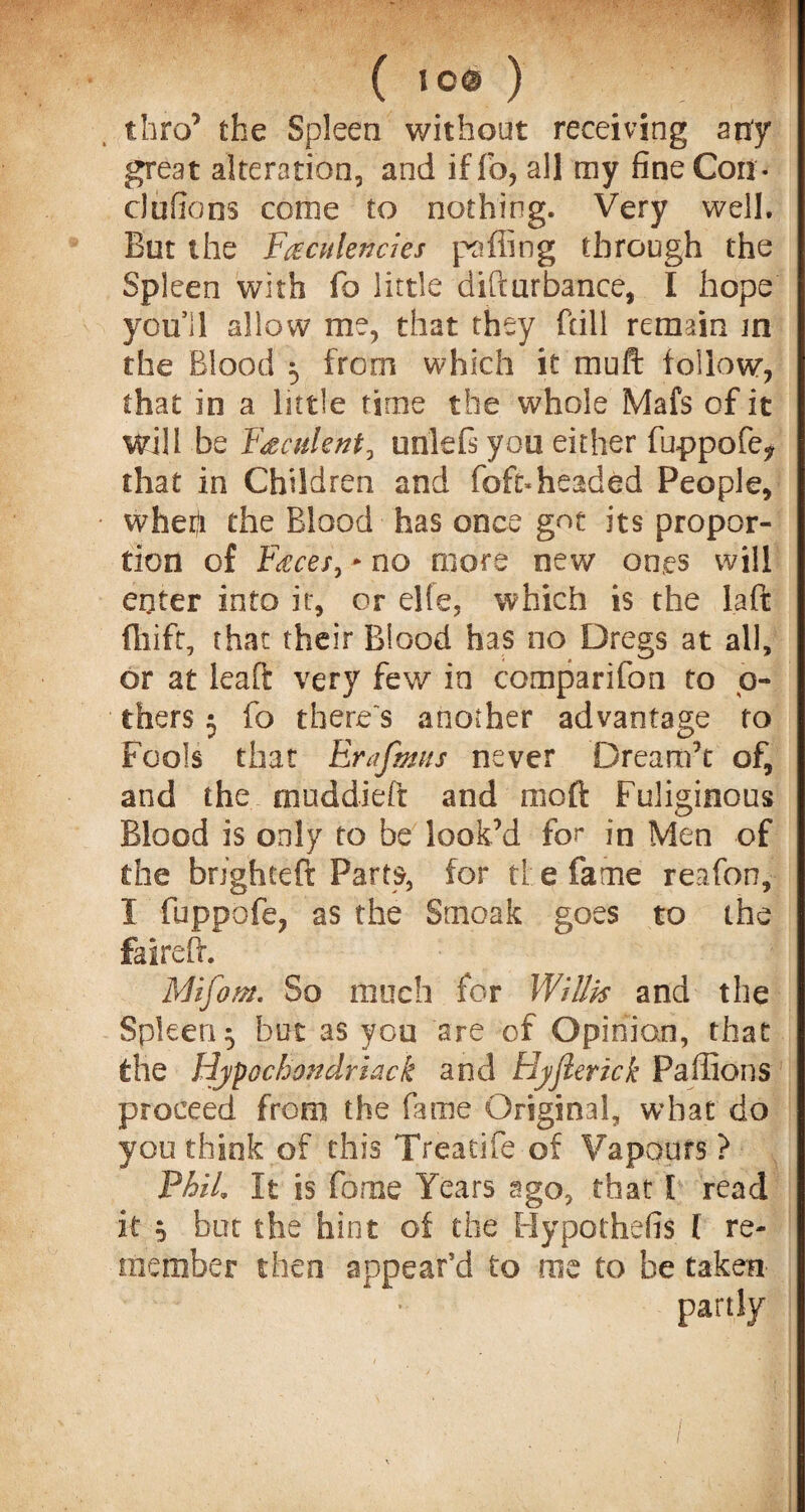 ( 16# ) thro’ the Spleen without receiving any great alteration, and if To, all my fine Con- ciufions come to nothing. Very well. But the Faculencies puffing through the Spleen with fo little difturbance, I hope you’ll allow me, that they fall remain in the Blood 5 from which it muft follow, that in a little time the whole Mafs of it will be Faculent, urilefi you either fuppofe^ that in Children and foft*headed People, whefi the Blood has once got its propor¬ tion of Faces, * no more new ones will enter into it, or elfe, which is the la ft fliifr, that their Blood has no Dregs at all, or at leaft very few in comparifon to o- thers 3 fo there's another advantage to Fools that Erafmns never Dream’t of, and the muddied and mo ft Fuliginous Blood is only to be look’d for in Men of the brighceft Parts, for tl e fame reafon, I fuppofe, as the Smoak goes to the faireft. Mifom. So much for Willis and the Spleen ^ but as you are of Opinion, that the Hypochondriac k and Hyfierick Paffions proceed from the fame Original, what do you think of this Treatife of Vapours ? Phil, It is feme Years ago, that 1 read it ^ but the hint of the Hypothefis l re¬ member then appear’d fo me to be taken partly