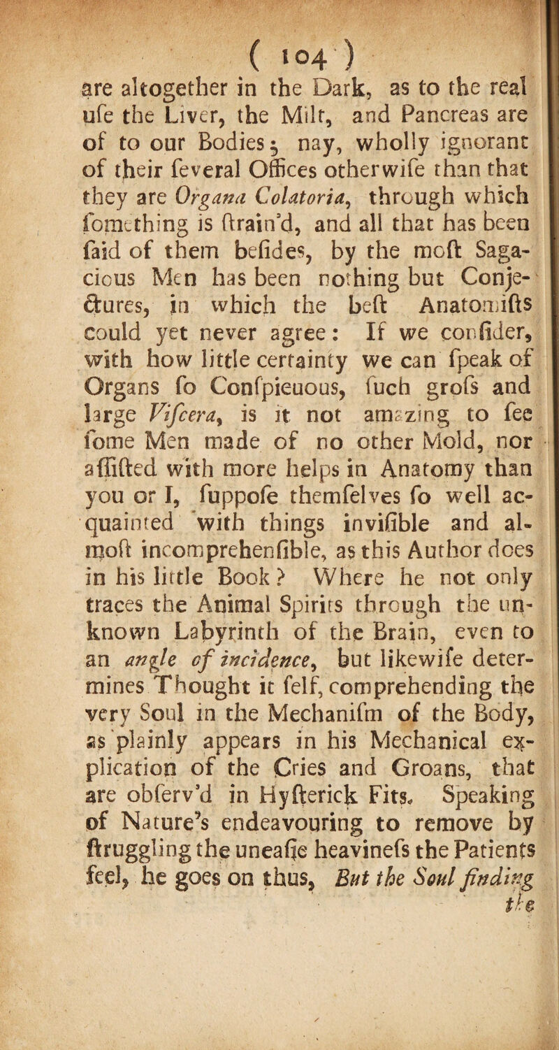 are altogether in the Dark, as to the real ufe the Liver, the Milt, and Pancreas are of to our Bodies $ nay, wholly ignorant of their feveral Offices otherwife than that they are Organa CoUtoria, through which fomething is ftrain’d, and all that has been faid of them befides, by the moft Saga¬ cious Men has been nothing but Conje¬ ctures, in which the beft Anatomifts could yet never agree: If we confider, with how little certainty we can fpeak of Organs fo Confpieuous, fuch grofs and large Vifcera, is it not amazing to fee fome Men made of no other Mold, nor afiifted with more helps in Anatomy than you or I, fuppofe themfelves fo well ac¬ quainted with things invifible and ah moft incomprehenfible, as this Author does in his little Book > Where he not only traces the Animal Spirits through the un¬ known Labyrinth of the Brain, even to an angle of incidence, but likewife deter¬ mines Thought it felf, comprehending the very Soul in the Mechanifm of the Body, as plainly appears in his Mechanical ex¬ plication of the Cries and Groans, that are obferv’d in Hyfterick Fits, Speaking of Nature’s endeavouring to remove by ftruggling the uneafie heavinefs the Patients feel, he goes on thus, But the Soul finding