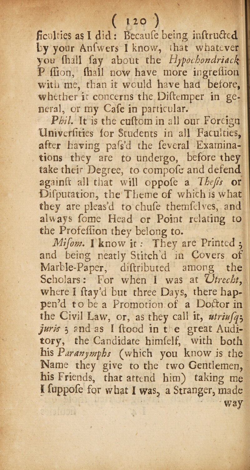 ficnlties as I did: Becanfe being inftruded by your Anfwers I know, that whatever you (hall fay about the Hypochondriack P ffion, (hall now have more ingreffion with me, than it would have had before, whether it concerns the Diflemper in ge¬ neral, or my Cafe in particular. Phil. It is the cuftom in all our Foreign Univerfities for Students in all Faculties, after having pars’d the feveral Examina¬ tions they are to undergo, before they take theP Degree, to compofe and defend againfl: all that will oppofe a Thefts or Deputation, the Theme of which is what they are pleas’d to chufe themfelves, and always feme Head or Point relating to the Profeffion they belong to. Miftom. I know it: They are Printed 5 and being neatly Stitch'd in Covers of Marble-Paper, diftributed among the Scholars: For when I was at ;Utrecht, where I flay’d but three Days, there hap¬ pen’d to be a Promotion.of a Doftor in the Civil Law, or, as they call it, utriufq^ juris 5 ?nd as I flood in t e great Audi¬ tory, the Candidate himfelf, with both his Paranywphs (which you know is the Name they give to the two Gentlemen, his Friends, that attend him) taking me I fuppofe for what I was3 a Stranger, made i ■ ’ * 1 ' • ; way