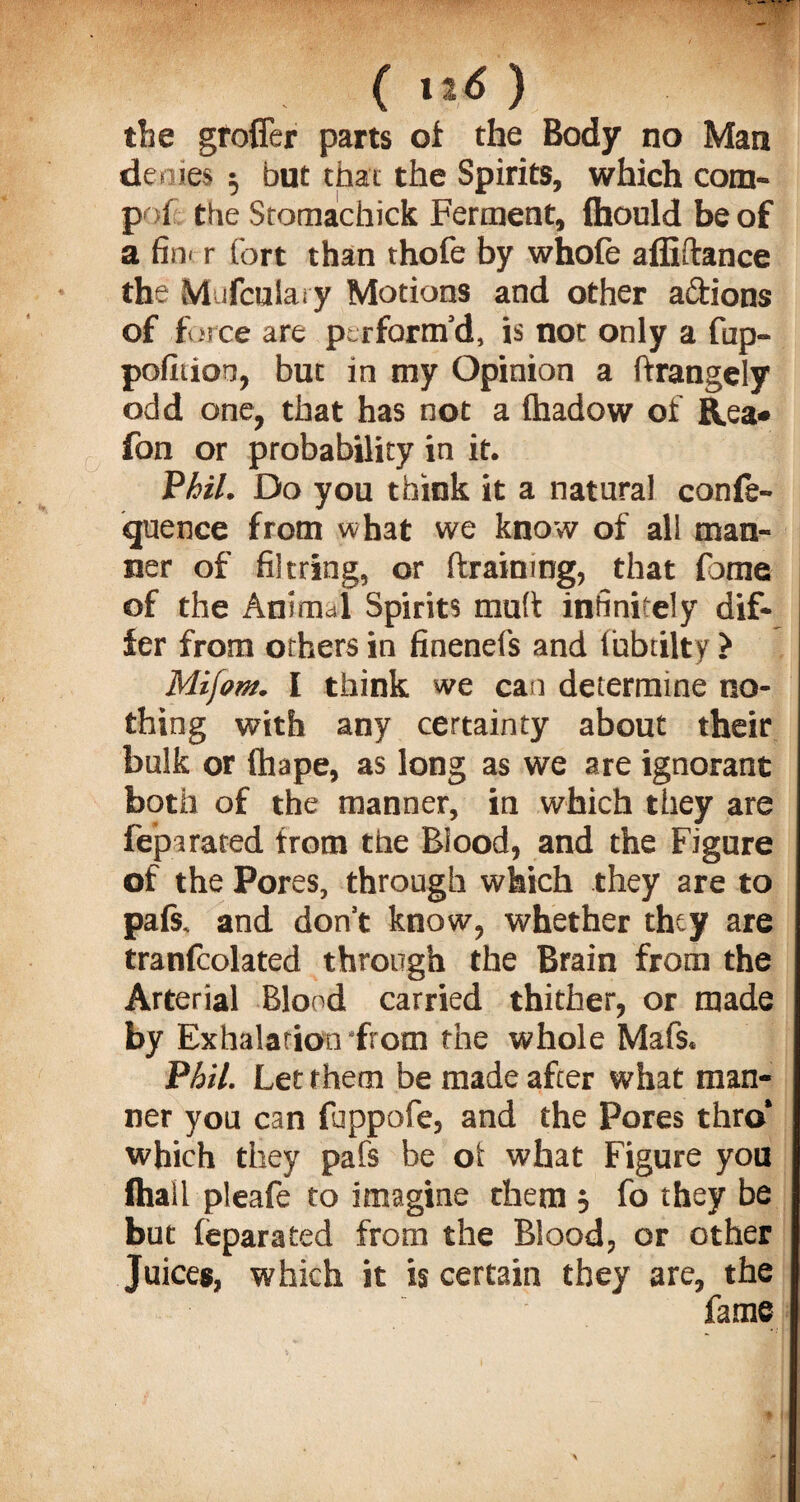 the grofler parts of the Body no Man de mes $ but that the Spirits, which com- pof the Sromachick Ferment, {houldbeof a fin* r fort than thofe by whofe affiftance the Mufculary Motions and other adions of force are perform’d, is not only a fup- pofitioo, but in my Opinion a ftrangely odd one, that has not a Ihadow of Rea* fon or probability in it. Phil. Do you think it a natural confe¬ rence from what we know of all man¬ ner of filtring, or draining, that fame of the Animal Spirits mud infinitely dif¬ fer from others in finenefs and fubtilty > Mifom. I think we can determine no¬ thing with any certainty about their bulk or fhape, as long as we are ignorant both of the manner, in which they are fe'parated from the Blood, and the Figure of the Pores, through which they are to pals, and don’t know, whether thty are tranlcolated through the Brain from the Arterial Blood carried thither, or made by Exhalation from the whole Mafs. Phil. Let them be made after what man¬ ner you can fuppofe, and the Pores thro* which they pafs be oi what Figure you (hall pleafe to imagine them , fo they be but leparated from the Blood, or other Juices, which it is certain they are, the fame