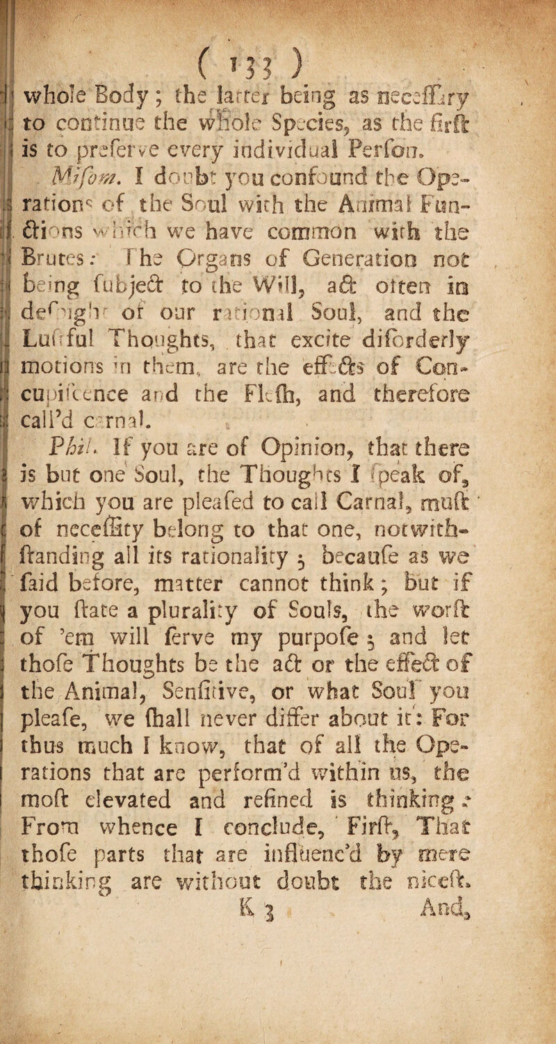 'j; whole Body; the latter being as neceflBry 1 to continue the whole Species, as the firft j is to preferve every individual Perfon. !! Mrfom. I doubt you confound the Ope- Is ration^ of the Soul with the Animal Fan¬ il dions which we have common with the ;< Brutes: the Organs of Generation not H being fubjed to the WHS, ad' often in ft der:ug'v of our rational Soul, and the J Luftful Thoughts, that excite diiorderly ii motions in them,, are the effds of Con- | cupikence and the Fkfb, and therefore \i call’d carnal. ■I PhlL If you are of Opinion, that there 2 is but one Soul, the Thoughts I fpeak of, which you are pleafed to call Carnal, mutt * C of neceffity belong to that one, notwith- f ftanding all its rationality 5 becaufe as we I fa id be tore, matter cannot think; but if ij you (Irate a plurality of Souls, /the worft : of ’em will ferve my purpofe $ and let I thofe Thoughts be the ad or the effect of the Animal, Senficive, or what Sou!’you j pleafe, we (hall never differ about it: For thus much I know, that of all the Ope- j rations that are perform’d within os, the I mo ft elevated and refined is thinking r From whence I conclude, ’ Firft, That thofe parts that are influenc'd by mere thinking are without doubt the niceft* l{ 1 And, r