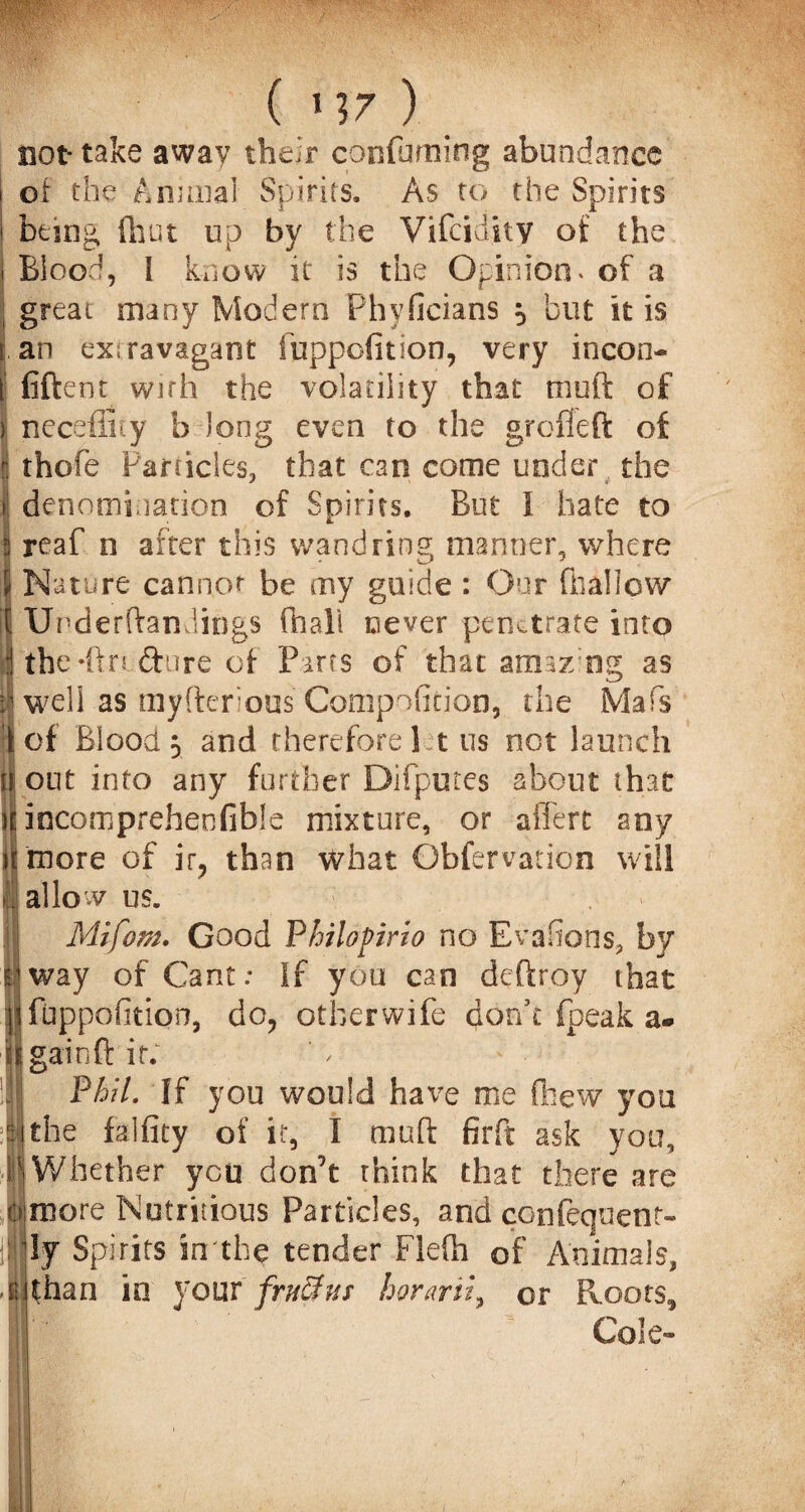 not* take away their confirming abundance of the Animal Spirits. As to the Spirits being, (hut up by the Vifcidity of the i Blood, I know it is the Opinion* of a great many Modern Phyficians 5 but it is s an ex;ravagant fuppofition, very incon¬ i' fiftent with the volatility that moft of y necefiity b long even to the grcfleft of j thofe Particles, that can come under the I denomination of Spirits. But 1 hate to 5 reaf n after this wandring manner, where 5 Nature cannot be my guide : Our (hallow if UrderftanJiogs (hall never penetrate into 1 thcHftrtfture of Parcs of that amaz ng as h well as myftcrous Compofition, the Mafis i of Blood 5 and therefore I t us not launch ii out into any further Difputes about that jEincompreheofible mixture, or affert any ilmore of ir, than what Obfervation will . allow us. . '» Mifom. Good Philapirio no Evasions, by I way of Cant; If you can deftroy that jt fuppofition, do, other wife don’t fpeak a- | gain ft it. !J'! Phil. If you would have me (hew you lithe falfity of it, I muft firft ask you, |Whether you don’t think that there are if more Nutritious Particles, and confequent- ly Spirits in the tender Flefh of Animals, >i than io your frx3us horarii, or Roots, Cole-