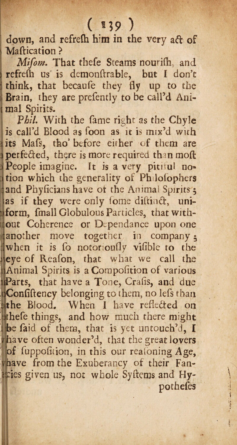 down, and refrefh him in the very aft of Maftication ? Mifom. That thefe Steams nourifh, and refrefh us is demonftrable, but I don’t think, that becaufe they fly up to the Brain, they are prefently to be call’d Ani¬ mal Spirits. Phil. With the fame right as the Chyle is call’d Blood as foon as it is mix’d with its Maft, tfeo3 before either of them are > perfected, there is more required than moft People imagine, ft is a very pitiful no* ation which the generality of Ph lolophers and Phyfieians have ot the Animal Spirits 5 as if they were only tome diftinft, uni¬ form, fmall Globulous Particles, that with¬ out Coherence or Dependence upon one jfanoiher move together in company 5 when it is fo notorioufly vifible to the eye of Reafon, that what we call the Animal Spirits is a Compofition of various uParts, that have a Tone, Grafs, and due ^Confiftency belonging to them, no lefs than the Blood. When I have reflected on thefe things, and how much there might e faid of them, that is yet untouch’d, I ave often wonder’d, that the great lovers [of fuppofition, in this our realoning Age, v.pave from the Exuberancy of their Fan- ies given us, not whole Sy Items and Hy¬ potheses