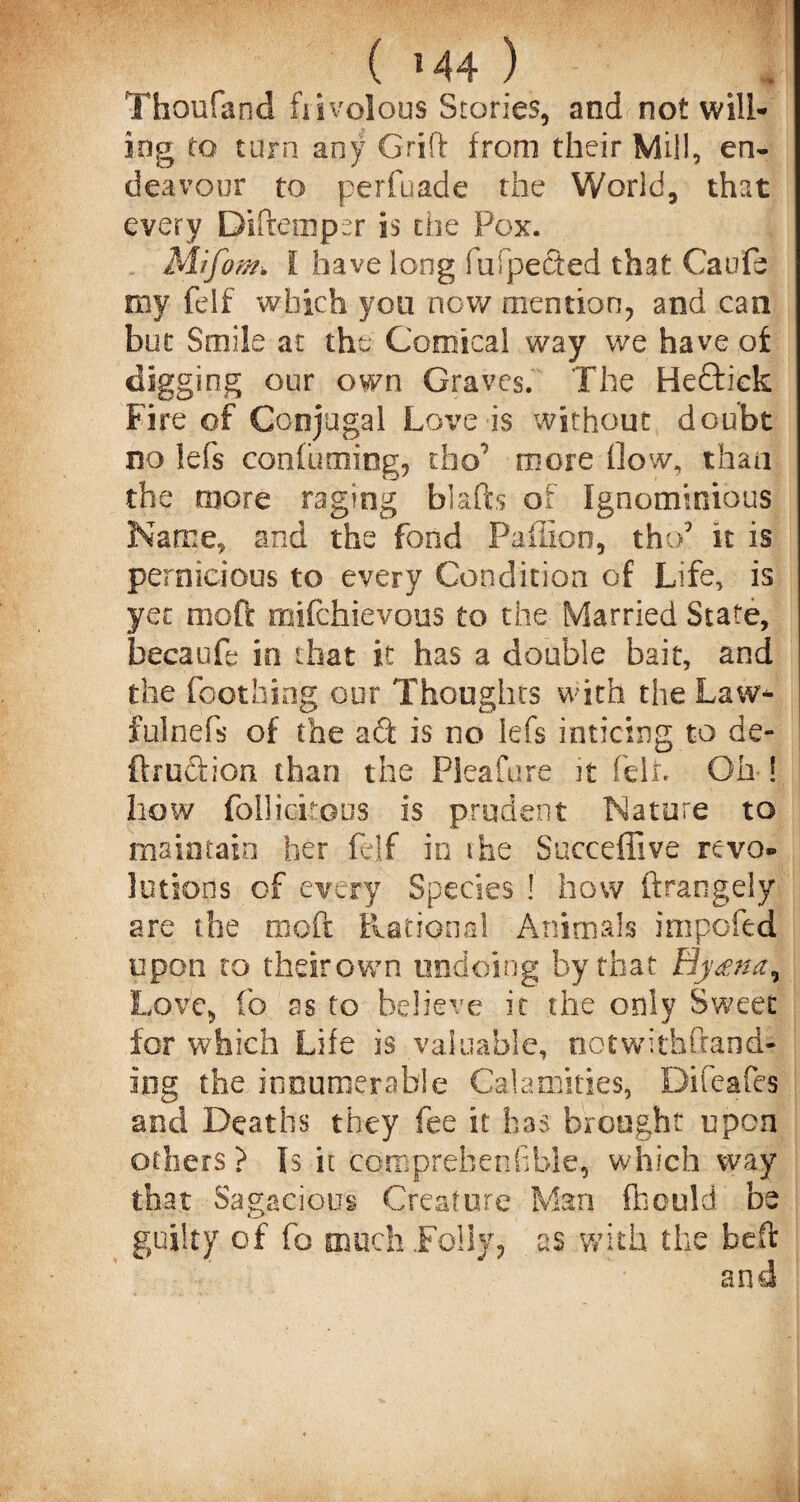 Thoufand frivolous Stories, and not will¬ ing to turn any Grift from their Mill, en¬ deavour to perfuade the World, that every Diftemper is the Pox. Mifont. I have long fufpected that Caufe my felf which you now mention, and can but Smile at the Comical way we have of digging our own Graves. The Heftiek Fire of Conjugal Love is without doubt no lefs con fuming, dio7 more How, than the more raging blafts of Ignominious Name, and the fond Paiiloo, tho5 it is pernicious to every Condition of Life, is yet moft mifchievous to the Married State, becaufe in that it has a double bait, and the Toothing our Thoughts with the Law* fulnefs of the a<ft is no lefs enticing to de¬ ft ruction than the Pieafure it felt Oh ! how follicitous is prudent Nature to maintain her felf in the Succeffive revo® lotions of every Species ! how ftrangely are the moft Rational Animals impofed upon to theirown undoing by that Hy<enar Love, lb as to believe it the only Sweet for which Life is valuable, notwithftand- Ing the innumerable Calamities, Difeafes and Deaths they fee it has brought upon others? Is it comprehensible, which way that Sagacious Creature Man fheuld be guilty of fo much .Folly, as with the beft