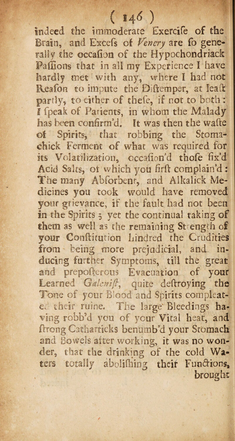 indeed the immoderate Exercife of the Brain, and Excefs of Venery are fo gene¬ rally the occafioo of the Hypochondriack Pafifions that in all ray Experience I have hardly met with any, where I had not Reafon to impute the Biftemper, at leak partly^ to either of tfaefe, if not to both : I fpeak of Patients, in whom the Malady has been confirm'd. It was then the wafte of Spirits, that robbing the Stoma- chick Ferment of what was required for its Volatilization, occasion'd thole fix'd Acid Saks, or which you firft complain'd : The many Abforbenr, and Alkalick Me¬ dicines you took would have removed your grievance, if the fault had not been in the Spirits % yet the continual taking of them as well as the remaining Strength of your Confutation hied red the Crudities from being more prejudicial, and in¬ ducing further Symptoms, till the great and prepofterous Evacuation of your Learned Galemft, quite deftroying the Tone of your Blood and Spirits com pleat- c, their mine* The large Bleedings ha¬ ving robb’d yon of your Vital heat, and ftrong Cath'articks benumb'd your Stomach 2nd Bowels alter working, it was no won- cier§ that the drinking of the cold Wa¬ ters totally abolifliing theif Fundions* brought