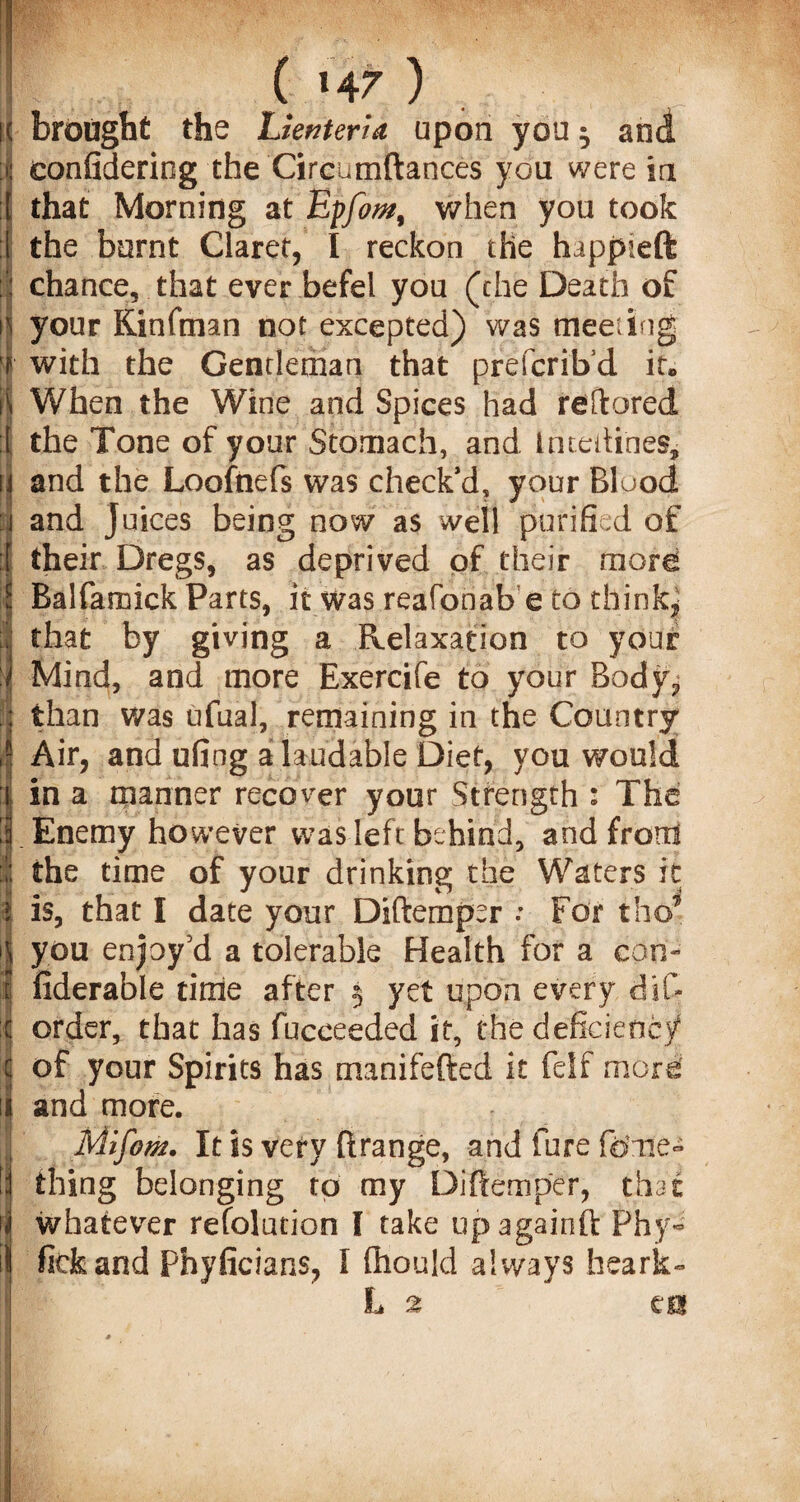 ( »4 7) ; brought the UenterU upon you $ and eonfidering the Circumftances you were in that Morning at Eyfom, when you took the burnt Claret, I reckon the happieft chance, that ever befel you (the Death of your Kinfman not excepted) was meeting with the Gentleman that prefcrib’d it. When the Wine and Spices had reftored the Tone of your Stomach, and Imedines, and the Loofnefs was check’d, your Blood and juices being now as well purified of their Dregs, as deprived of their more Balfamick Parts, it was reafbnab e to think, that by giving a Relaxation to your Mind, and more Exercife to your Body, than was ufual, remaining in the Country Air, and ufing a laudable Diet, you would in a manner recover your Strength : The Enemy however was left behind, and front the time of your drinking the Waters it is, that I date your Diftempsr .* For the’ you enjoy'd a tolerable Health for a con- fiderable time after 5 yet upon every dif- order, that has fucceeded it, the deficiency of your Spirits has manifefted it felf more' and more. Mifom. It is very firange, and fore feme- thing belonging to my Diftemper, that whatever refolution I take upagainft Phy» fickand Fhyficians, I fliould always faeark- L 2