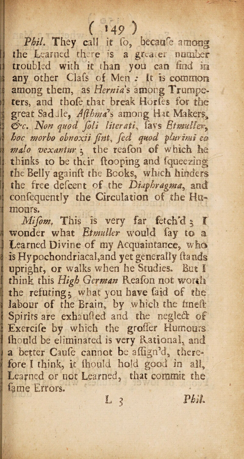 « 49 ) VhtL They call it fo, the Learned there is a greater troubled with it (ban yoo cao any other Clafs of Men .* it is common among them, as Hernias among Trumpe¬ ters, and th'ofe that break HorCes for the great Sad Jle, Jfihmah among. Hist Makers &c*. Non quod foli literati, lavs Eimullm^ hoc morbo obnoxii flnt, fed quod plurimi ea mdo vex ant m ^ the reafon of which lie thinks to be their {looping and fqueeaaog the Belly againft the Books, winch hinders the free defeent of the Diaphragm^ an confequently the Circulation of the moors. Mifomf This is very far fetch'd wonder what Etmdler would fay to a Learned Divine of my Acquaintance? who is Hypochondriacafand yet generally {lands upright, or walks when he Studies. But I think this High German Reafon not worth the refuting $ what you have faid of the labour of the Brain* by which the frneft Spirits are exhaufted and the negledt of Exercife by which the grofler Humours Should be eliminated is very Rational* and a better Caufe cannot be, affign\la there¬ fore I think, it ftionld hold good in all* Learned or not Learned? that commit the fame Errors. f'  ' Vv ‘ *' PhlL G» D-