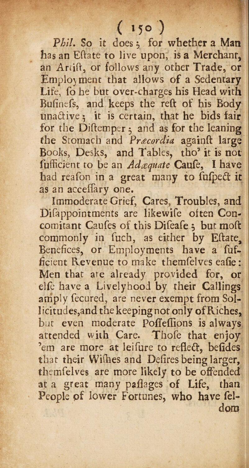 Phil. So it does 3 for whether a Man has an Eftate to live upon, is a Merchant* an Aftift, or follows any other Trade, or Employment that allows of a Sedentary Life, fo he but over-charges his Head with Bufinefs, and keeps the reft of his Body unadtive \ it is certain, that he bids fair for the Diftemper 3 and as for the leaning the Stomach and Pr£cordia againft large Books, Desks, and Tables, tho’ it is not fufficient to be an Adequate Caufe, I have had reafon in a great many to fufpedt it as an acceffary one. Immoderate Grief, Cares, Troubles, and DiCappointments are likewife often Con¬ comitant Caufes of this Difeafe 3 but raoft commonly in fuch, as either by Eftate, Benefices, or Employments have a fuf¬ ficient Revenue to make themfelves eafie: Men that are already provided for, or elfe have a Livelyhood by their Callings amply fecured, are never exempt from Sol- 1 icitudes,and the keeping not only of Riches, but even moderate PofTeflions is always attended with Care. Thofe that enjoy ’em are more at leifure to refleft, befides that their Withes and Defires being larger, themfelves are more likely to be offended at a great many paflages of Life, than e pf lower Fortunes, who have fel-