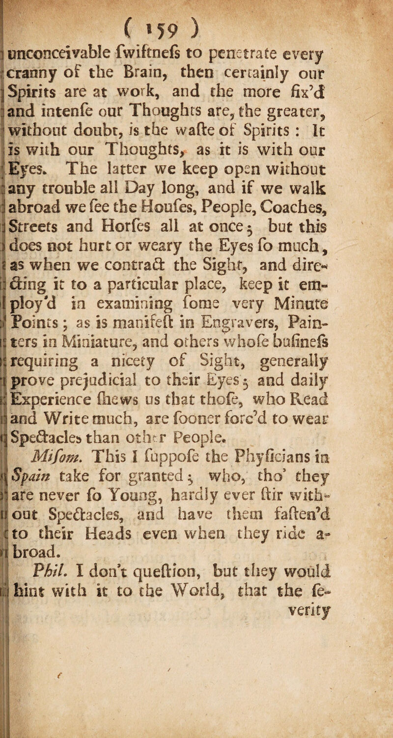 | ( ^ 59 ) ] unconceivable fwiftnefs to penetrate every I cranny of the Brain, then certainly our 3 Spirits are at work, and the more fix’d land intenfe our Thoughts are,the greater, without doubt, is the watte of Spirits : It is with our Thoughts, as it is with our Eyes. The latter we keep open without i any trouble all Day long, and if we walk j abroad we fee the Houfes, People, Coaches, 3 Streets and Horfes all at once 5 but this I does not hurt or weary the Eyes fo much, 1 as when we central the Sight, and dire* I aing it to a particular place, keep it em» [ploy'd in examining feme very Minute i Points ; as is manifeft in Engravers, Pain- jj ters in Miniature, and others whofe bufinels y requiring a nicety of Sight, generally fjj prove prejudicial to their Eyes 3 and daily »:■ Experience {hews us that thofe, who Read tl and Write much, are foooer forc’d to wear q Speftacles than other People. ;] Mtfom. This I fuppofe the Phyficians in q Spain take for granted ^ who, thos they n are never fo Young, hardly ever ftir with- jl out Speftacles, and have them fatten’d cto their Heads even when they ride H broad. Phil. I don't queftion, but they would 1,'(hint with it to the World, that the fe- I verity . ■ ?