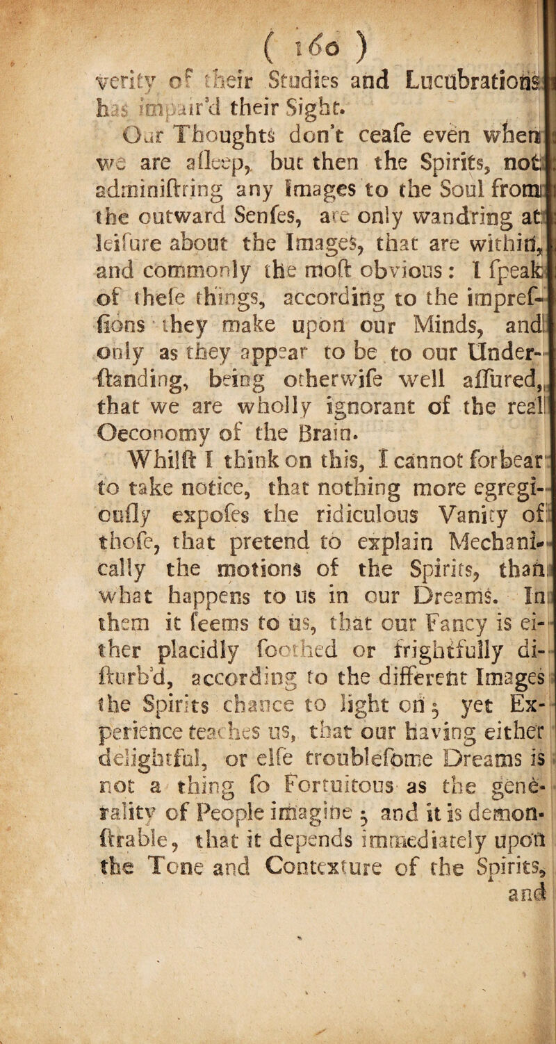 . ( i6o) I verity or their Studies and LucubrationsW has impair'd their Sight. Oar Thoughts don’t ceafe even when we are aOeep, but then the Spirits, not adminiftring any Images to the Soul from the outward Senfes, are only wandring at; leifure about the Images, that are withitl and commonly the moft obvious : I fpeafc of theie things, according to the impref- fions they make upon our Minds, and! only as they appear to be to our tlnder- ftanding, being otherwife well allured,, that we are wholly ignorant of the real! ©economy of the Brain. Whilft I think on this, I cannot forbear to take notice, that nothing more egregi- cofly expofes the ridiculous Vanity of: thofe, that pretend to explain Mechanic cally the motions of the Spirits, thahi what happens to us in our Dreams. Ini: them it feeros to us, that our Fancy is ei- ther placidly (bothed or frightfully di- fturbd, according to the different Images the Spirits chance to light on 5 yet Ex¬ perience teaches us, that our having either delightful, or eife troublefome Dreams is not a thing fo Fortuitous' as the gene¬ rality of People imagine • and it Is demon- firable, that it depends immediately upon the Tone and Contexture of the Spirits,
