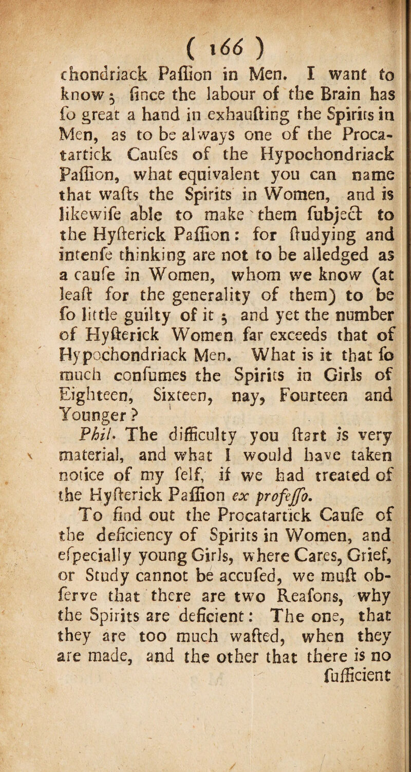 () chondriack Paflion in Men. I want to know 5 fince the labour of the Brain has fo great a hand in exhaufting the Spirits in Men, as to be always one of the Proca- tartick Caufes of the Hypoehondriack Paflion, what equivalent you can name that wafts the Spirits in Women, and is likewife able to make' them fubject to the Hyfterick Paflion: for ftudying and intenfe thinking are not to be aliedged as a caufe in Women, whom we know (at leaft for the generality of them) to be fo little guilty of it $ and yet the number of Hyfterick Women far exceeds that of Hypoehondriack Men. What is it that fo touch confumes the Spirits in Girls of Eighteen, Sixteen, nay, Fourteen and Younger? Phil. The difficulty you ftart is very material, and what I would have taken notice of my felf, if we had treated of the Hyfterick Paflion ex profejfo. To find out the Procatartick Cauie of the deficiency of Spirits in Women, and efpecially young Girls, where Cares, Grief, or Study cannot be accufed, we muft ob- ferve that there are two Reafons, why the Spirits are deficient: The one, that they are too much wafted, when they are made, and the other that there is no fufficient /