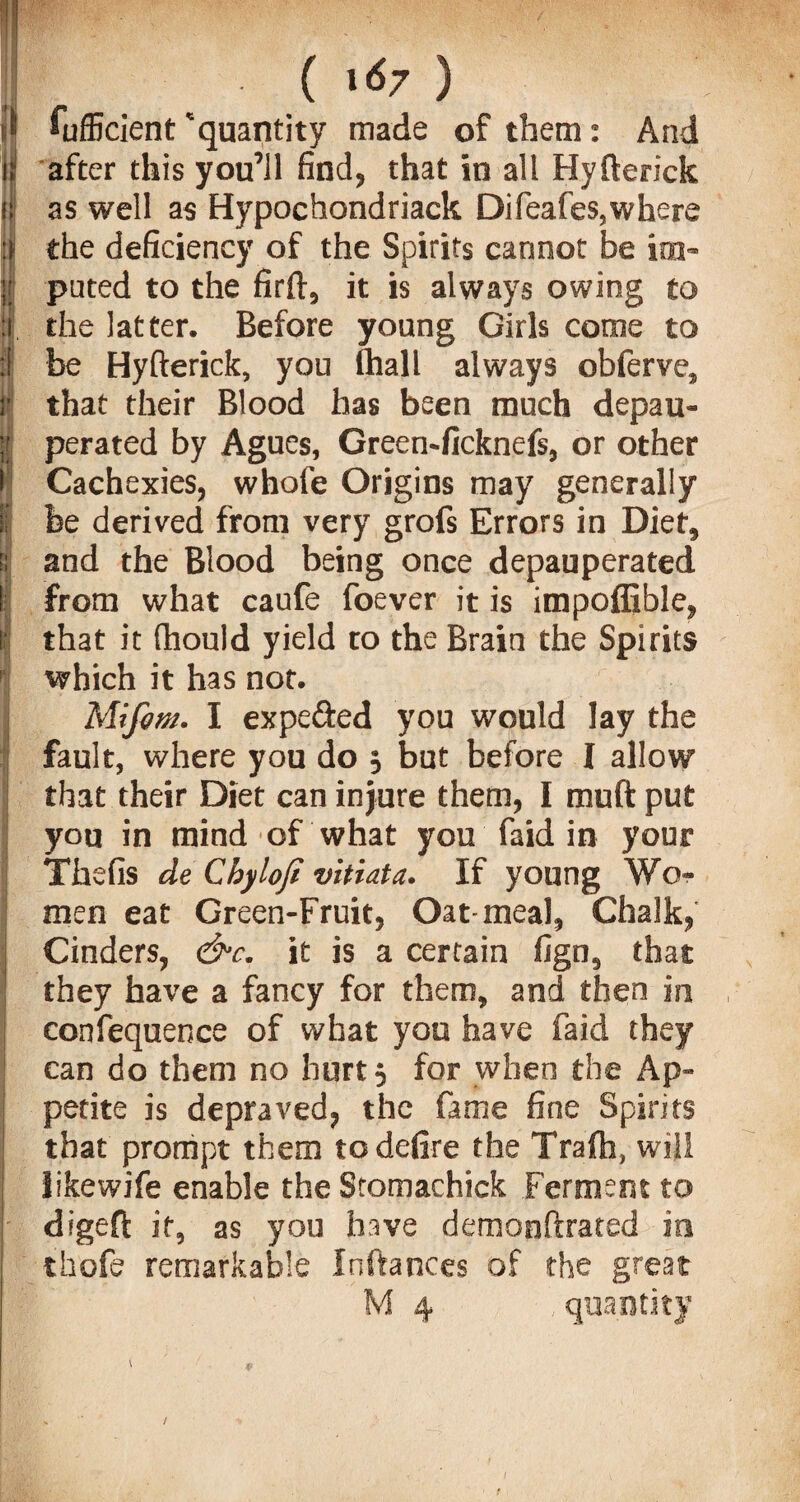 ^ Sufficient 'quantity made of them: And )| after this you’ll find, that in all Hyfterick if as well as Hypochondriack Difeafes,where :» the deficiency of the Spirits cannot be im- ;; puted to the firft, it is always owing to I the latter. Before young Girls come to I be Hyfterick, you (hall always oblerve, !' that their Blood has been much depau- ;; perated by Agues, Green-ficknefs, or other i| Cachexies, whole Origins may generally I be derived from very grofs Errors in Diet, t: and the Blood being once depauperated I from what caufe foever it is impoffible, | that it fhould yield to the Brain the Spirits which it has not. Mifim. I expeded you would lay the I fault, where you do 5 but before I allow that their Diet can injure them, I muft put you in mind of what you faid in your Thefis de Cbylofi vitiata. If young Wo¬ men eat Green-Fruit, Oat-meal, Chalk, ! Cinders, &c. it is a certain fign, that ; they have a fancy for them, and then in confequence of what you have faid they can do them no hurt 5 for when the Ap- | petite is depraved, the fame fine Spirits that prompt them to defire the Tralh, will ! likewife enable the Stomachick Ferment to digeft it, as you hive demonftrated in thofe remarkable Inftances of the great M 4 , quantity 'Vj - 1