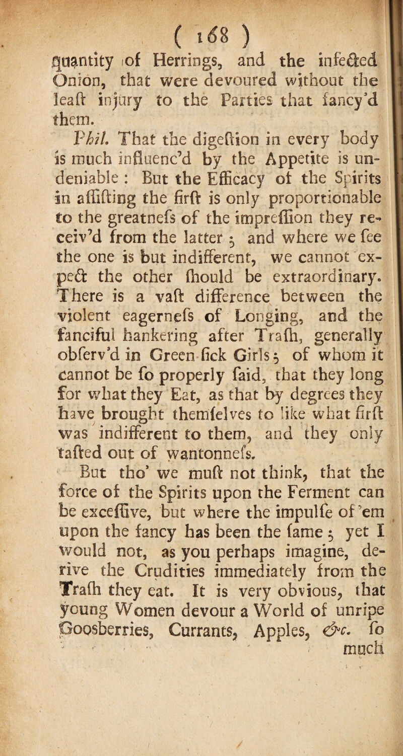 quantity iof Herrings, and the infeded It Onion, that were devoured without the I] lead injury to the Parties that fancy’d I them. || Phil. That the digeftion in every body || is much influenc’d by the Appetite is un- W deniable : But the Efficacy ot the Spirits \ in shifting the firft is only proportionable |: to the greatnefs of the impreflion they re- | ceiv’d from the latter 5 and where we fee I the one is but indifferent, we cannot ex- I ped the other fhould be extraordinary. 1 There is a vaft difference between the 1 violent eagernefs of Longing, and the I fanciful hankering after Trafh, generally | obfervd in Green fick Girls $ of whom it I cannot be fo properly faid, that they long for what they Eat, as that by degrees they have brought themfelves to like what firft was indifferent to them, and they only tafted out of wantonnefs. But tho* we muft not think, that the force of the Spirits upon the Ferment can be exceffive, but where the impulfe of’em upon the fancy has been the fame 5 yet I would not, as you perhaps imagine, de¬ rive the Crudities immediately from the Trafh they eat. It is very obvious, (hat young Women devour a World of unripe Goosberries, Currants, Apples, &c. fo much