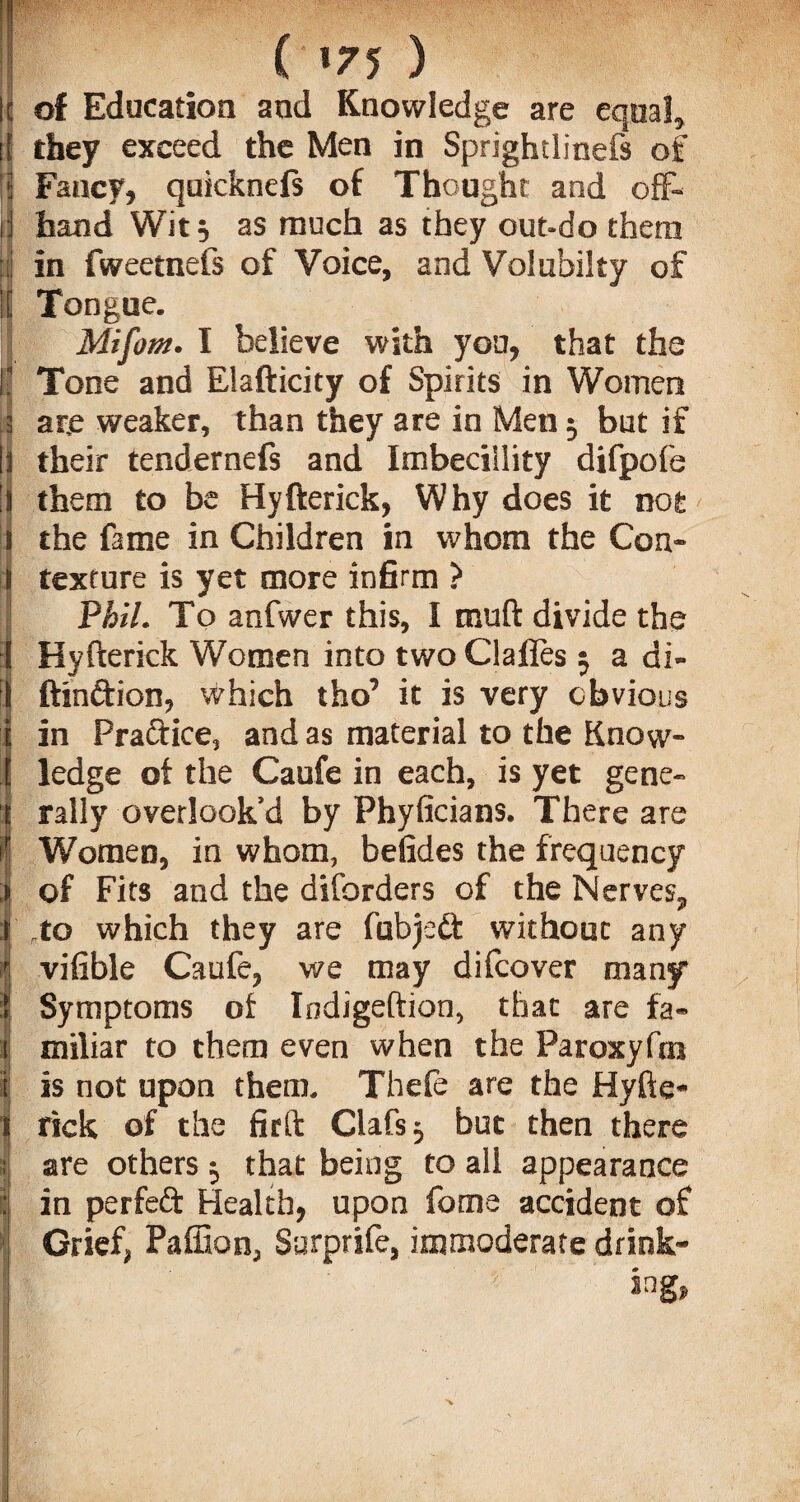 ( *75 ) of Education and Knowledge are equal* they exceed the Men in Sprightlinefs of Fancy, quicknefs of Thought and off¬ hand Wit, as much as they out-do them in fweetnefs of Voice, and Volubiky of Tongue. Mifom. I believe with yon, that the Tone and Elafticity of Spirits in Women arje weaker, than they are in Men 3 but if their tendernefs and Imbeciility difpofe them to be Hyfterick, Why does it not the fame in Children in whom the Con* texture is yet more infirm ? Phil. To anfwer this, I rouft divide the Hyfterick Women into two Claffes 3 a di- ftinftion, \^hich tho’ it is very obvious in Pra&ice, and as material to the Know¬ ledge of the Caufe in each, is yet gene¬ rally overlook’d by Fhyficians. There are Women, in whom, befides the frequency of Fits and the diforders of the Nerves* to which they are fubjeft without any vifible Caufe, we may difcover many Symptoms of Indigeftion, that are fa¬ miliar to them even when the Paroxyfm is not upon them. Thefe are the Hyfte¬ rick of the firft Clafs 3 but then there are others 3 that being to all appearance in perfeft Health, upon feme accident of Grief, Paffion, Surprife, immoderate drink¬ ing,