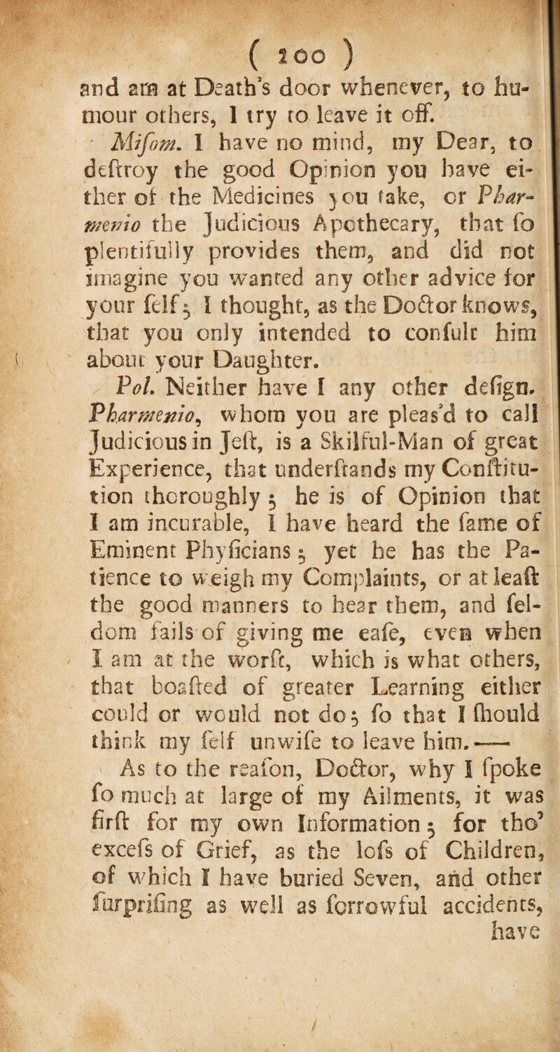 ( 500 ) and zm at Death's door whenever, to hu¬ mour others, 1 try to leave it off. Mifom. I have do mind, my Dear, to deflroy the good Opinion you have ei¬ ther ot the Medicines you fake, or Phar- memo the judicious Apothecary, that fo plentifully provides them, and did not imagine you wanted any other advice for your felf 5 I thought, as the Doftor knows, that you only intended to confulr him about your Daughter. Pol. Neither have I any other defign. Vharmenio, whom you are pleas'd to call Judicious in Jeff, is a Skilful-Man of great Experience, that underfrands my Conftitu- tion thoroughly $ he is of Opinion that I am incurable, i have heard the fame of Eminent Phyficians 5 yet he has the Pa¬ tience to weigh my Complaints, or atieaft the good manners to hear them, and fel- dom fails of giving me eafe, even when I am at the worfc, which is what others, that boshed of greater Learning either could or would not do$ fo that I fhould think my felf unwife to leave him.-— As to the reafon, Doftor, why I fpoke fo much at large of my Ailments, it was firft for my own Information 5 for tho5 excefs of Grief, as the lofs of Children, of which I have buried Seven, and other furprifing as well as furrowful accidents, have