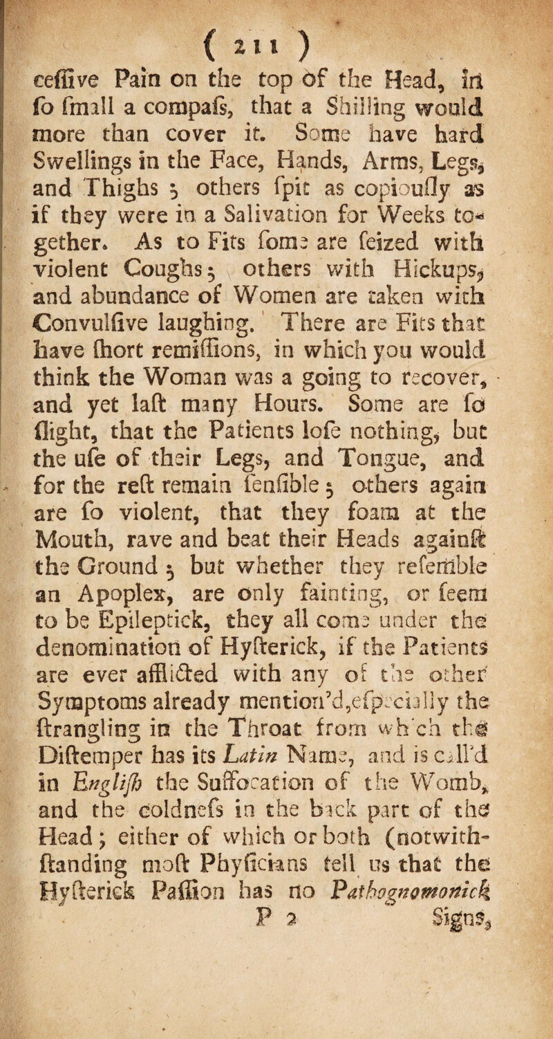 <211 ) eeffive Pain on the top of the Head, irt fo fmill a compais, that a Shilling would more than cover it. Some have hard Swellings in the Face, Hands, Arras, Legs, and Thighs 5 others fpit as copioufly as if they were in a Salivation for Weeks to¬ gether. As to Fits forae are feized with violent Coughs 5 v others with Hickups* and abundance of Women are taken with Convulftve laughing. There are Fits that have ftiort remiffions, in which you would think the Woman was a going to recover, * and yet laft many Hours. Some are fo flight, that the Patients lofe nothing, but the ufe of their Legs, and Tongue, and for the reft remain fenfible 5 others again are fo violent, that they foam at the Mouth, rave and beat their Heads again® the Ground 5 but whether they referable an Apoplex, are only fainting, or feetn to be Epileptick, they all come under the denomination of Hyfterick, if the Patients are ever afflifted with any of the other Symptoms already mention'd,efpocioliy the ftrangling in the Throat from wh’ch th# Diftemper has its Latin Name, and is calVd in Englijb the Suffocation of the Womb* and the eoldnefs in the back part of the; Head ; either of which or both (dotwith- (landing nioft Phyfickns tell us that the. Hyfteriek Paffion has no Pathognomonick P 2 Signs*