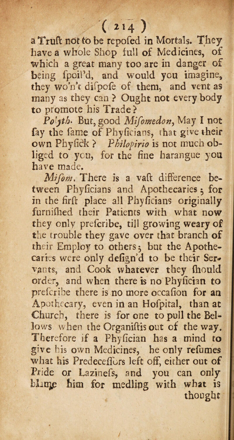 ( *»4 ) a Truft not to be repofed in Mortals. They have a whole Shop lull of Medicines, of which a great many too are in danger of being fpoiPd, and would you imagine, they won’t difpofe of them, and vent as many as they can ? Ought not every body to promote his Trade? Po jth> But, good Mifomedon, May I not fay the fame of Phyficians, that give their own Phyfick ? Philofirio is not much ob¬ liged to you, for the fine harangue you have made. Mifom, There is a vaft difference be¬ tween Phyficians and Apothecaries 5 for in the firft place all Phyficians originally furnifhed their Patients with what now they only prefcribe, till growing weary of the (rouble they gave over that branch of their Employ to others 5 but the Apothe¬ caries were only defign’d to be their Sen* vants, and Cook whatever they fhould order, and when there is no Phyfician to prefcribe there is no more occafion for an Apothecary, even in an Hofpital, than at Church, there is for one to pull the Bel¬ lows when the Organiftis out of the way. Therefore if a Phyfician has a mind to give his own Medicines, he only refumes what his Predeceffors left off, either out of Pride or Lazinefs, and you can only blanjp him for medling with what is thought