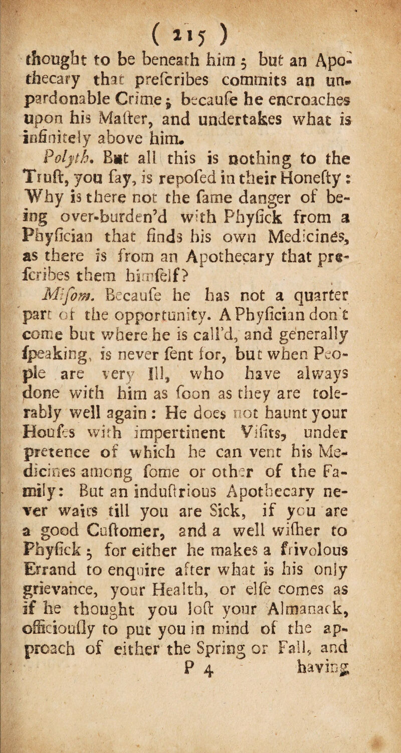( 1*5 ) thought to be beneath him $ but an Apo¬ thecary that prefcribes commits an un¬ pardonable Crime j btcaufe he encroaches upon his Matter, and undertakes what is infinitely above him. 4 Polytb. Bat all this is nothing to the Tiuft, you fay, is repofed in their Honefty: Why is there not the fame danger of be¬ ing over-burden’d whh Phyfick from a Pfayfician that finds bis own Medicines, as there is from an Apothecary that pre- ferihes them himfelf? Mifom. Becaufe he has not a quarter part of the opportunity. APhyfichndon't come but where he is call’d, and generally (peaking, is never fent lor, but when Peo¬ ple are very Ill, who have always done with him as foon as they are tole¬ rably well again : He does not haunt your Houfes with impertinent Vi fits, under pretence of which he can vent his Me¬ dicines among feme or other of the Fa- ' mily: But an indufirious Apothecary ne¬ ver waits till you are Sick, if you are a good Cuftomer, and a well wifher to Phyfick $ for either he makes a frivolous Errand to enquire after what is his only grievance, your Health, or elfe comes as if lie thought you loft your Almanack, officioufly to put you in mind of the ap¬ proach of either the Spring or Fall, and P 4 ' having,
