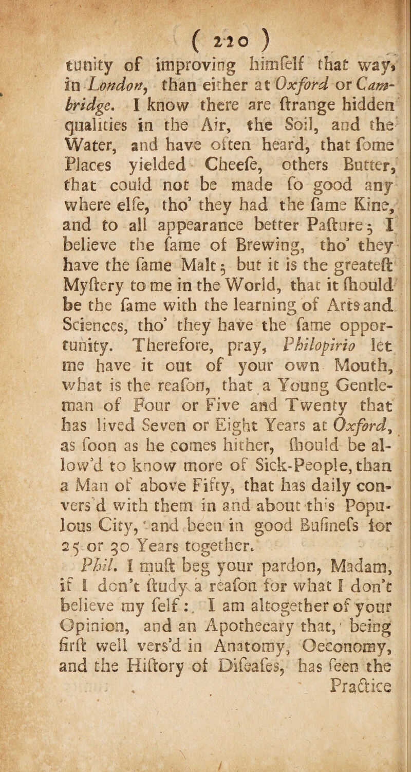 ( 210 ) trinity of improving him (elf that way> in London, than either at Oxford or Cam¬ bridge. I know there are ftrange hidden qualities in the Air, the Soil, and the Water, and have often heard, that feme Places yielded Cheefe, others Batter, that could not be made fo good any where elfe, tho’ they had the fame Kine, and to all appearance better Paftere^ I believe the fame of Brewing, tho’ they have the fame Malt 5 but it is the greateft Myftery to me in the World, that it fhould be the fame with the learning of Arts and Sciences, tho* they have the fame oppor¬ tunity. Therefore, pray, Philopirio let me have it out of your own Mouth, what is the reafon, that a Young Gentle¬ man of Four or Five and Twenty that lias lived Seven or Eight Years at Oxford, as icon as he comes hither, fbould be al¬ low’d to know more of Sick-People, than a Man of above Fifty, that has daily con¬ vers’d with them in and about this Popu¬ lous City,' and been in good Bufinefs lor 25 or 30 Years together. Phil. I tnuft beg your pardon, Madam, if I don't ftudy a reafon for what I don’t believe my felfI am altogether of your Opinion, and an Apothecary that,' being firft well vers’d in Anatomy, Oeconomy, and the Hiftory ot Diftafes, has feen the