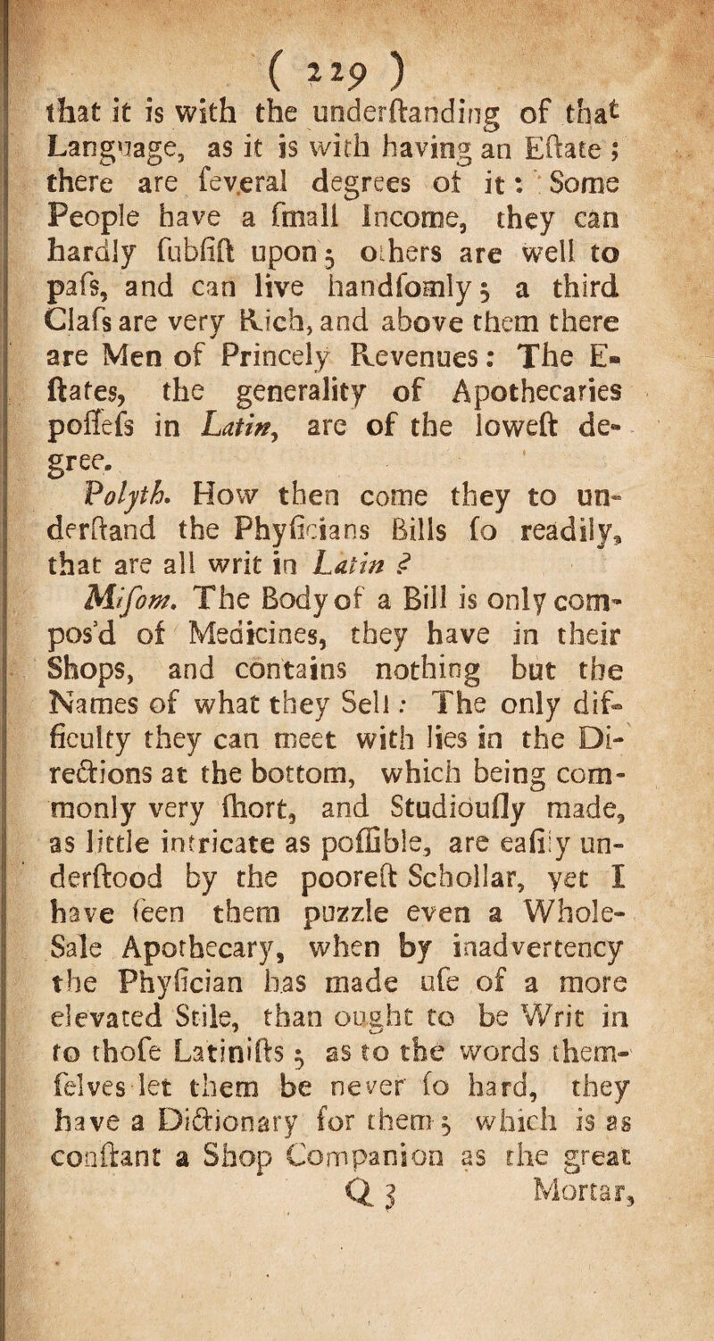 BWMfS?/ 4 • , ( ) that it is with the underftanding of that Language, as it is with having an Eftate ; there are fev.eral degrees ot it: Some People have a fmali Income, they can hardly fubfift upon 3 oihers are well to pafs, and can live handfomly, a third Clafs are very Rich, and above them there are Men of Princely Revenues: The E- ftafes, the generality of Apothecaries poftefs in Latin, are of the loweft de« gree. ‘ Volyth. How then come they to un¬ derhand the Phyficians Bills fo readily, that are all writ in Latin <? Mifom. The Body of a Bill is only com¬ pos'd of Medicines, they have in their Shops, and contains nothing but the Names of what they Sell: The only dif¬ ficulty they can meet with lies in the Di¬ rections at the bottom, which being com¬ monly very (hort, and Studioufly made, as little intricate as poffible, are eafiiy un- derftood by the pooreft Schollar, yet I have feen them puzzle even a Whole- Sale Apothecary, when by inadvertency the Phyfician has made ufe of a more elevated Stile, than ought to be Writ in to thofe La'tinifts 5 as to the words them- felves let them be never 10 hard, they have a Diftionary for them-3 which is as cooftant a Shop Companion as the great Q 3 Mortar,