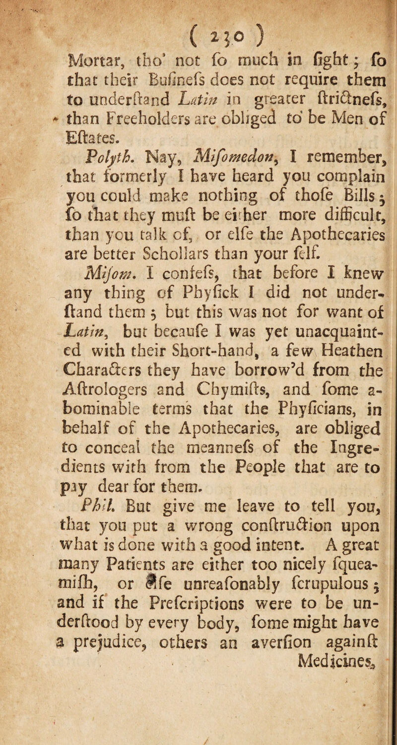 Mortar, tho* not fo much in fight; fo that their Bufinefs does not require them to underhand Latin in greater ftri&nefs, * than Freeholders are obliged to be Men of Eftafes. Folyth. Nay, Mifomedon, I remember* that formerly I have heard you complain you could make nothing of thofe Bills 5 fo that they muft be either more difficult, than you talk cf3 or elfe the Apothecaries are better Schollars than your felf. Mijom. I confefs, that before I knew any thing of Phyfick I did not under- ftand them 3 but this was not for want of Latin, but becaufe I was yet unacquaint¬ ed with their Short-hand* a few Heathen Characters they have borrow’d from the Aftrologers and Chyraids, and fome a- bominable terms that the Phyficians, in behalf of the Apothecaries, are obliged to conceal the meannefs of the Ingre¬ dients with from the People that are to pay dear for them- FhlL But give me leave to tell you, that you put a wrong conftru&ion upon what is done with a good intent. A great many Patients are either too nicely fquea- mifh, or fife unreafonably fcrupulous 5 and if the Prefcriptions were to be un¬ derload by every body, fome might have a prejudice, others an averfion againft Medicines*