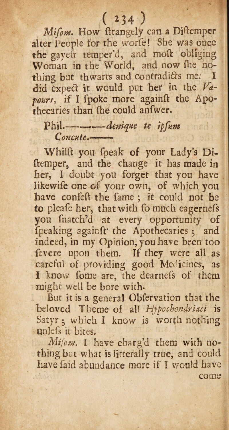 - ' (234) Mifom. How ftrangely can a Diftemper alter people for the worie! She was once the gayeft temper’d, and moft obliging Woman in the World, and now fhe no¬ thing but thwarts and contradi&s me; I did expeft it would put her in the Va¬ pours, if I fpoke more again ft the Apo¬ thecaries than (he could anfwer. Phil.——•—deniqxe te ipfum Concute.— ■■ Whiift you fpeak of your Lady’s Di¬ ftemper, and the change it has made in her, I doubt you forget that you have likewife one of your own, of which you have confeft the fame ; it could not be to pleafe her, that with fo much eagernefs you fnatch’d at every opportunity of ipeaking againft' the Apothecaries 5 and indeed, in my Opinion, you have been too fevere upon them. If they were all as careful of providing good Medicines, as I know fome are, the dearnefs of them might well be bore with- But it is a general Obfervation that the beloved Theme of all Hypochondriaci is Satyr ^ which I know is worth nothing ■ unlefs it bites. Mifom. I have charg’d them with no¬ thing but what isiitterally true, and could have Paid abundance more if I would have come
